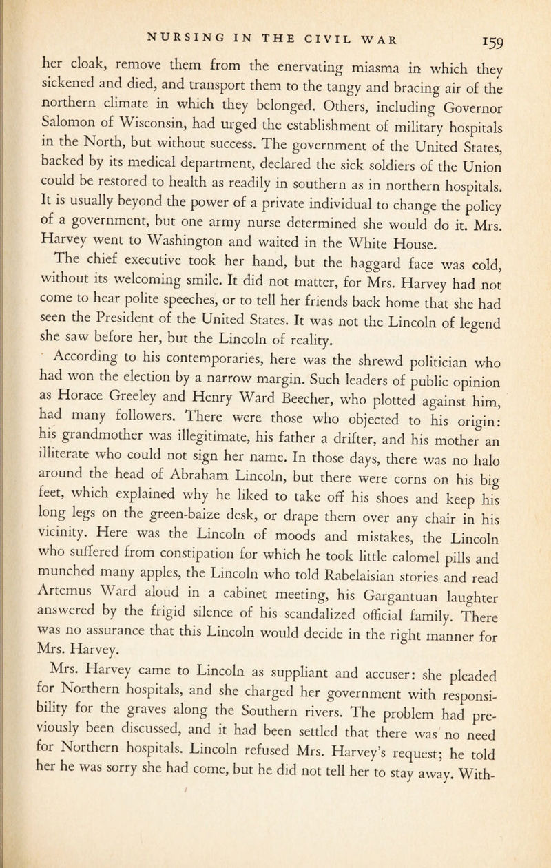 her cloak, remove them from the enervating miasma in which they sickened and died, and transport them to the tangy and bracing air of the northern climate in which they belonged. Others, including Governor Salomon of Wisconsin, had urged the establishment of military hospitals in the North, but without success. The government of the United States, backed by its medical department, declared the sick soldiers of the Union could be restored to health as readily in southern as in northern hospitals. It is usually beyond the power of a private individual to change the policy of a government, but one army nurse determined she would do it. Mrs. Harvey went to Washington and waited in the White House. The chief executive took her hand, but the haggard face was cold, without its welcoming smile. It did not matter, for Mrs. Harvey had not come to hear polite speeches, or to tell her friends back home that she had seen the President of the United States. It was not the Lincoln of legend she saw before her, but the Lincoln of reality. According to his contemporaries, here was the shrewd politician who had won the election by a narrow margin. Such leaders of public opinion as Horace Greeley and Henry Ward Beecher, who plotted against him, had many followers. There were those who objected to his origin: his grandmother was illegitimate, his father a drifter, and his mother an illiterate who could not sign her name. In those days, there was no halo around the head of Abraham Lincoln, but there were corns on his big feet, which explained why he liked to take off his shoes and keep his long legs on the green-baize desk, or drape them over any chair in his vicinity. Here was the Lincoln of moods and mistakes, the Lincoln who suffered from constipation for which he took little calomel pills and munched many apples, the Lincoln who told Rabelaisian stories and read Artemus Ward aloud in a cabinet meeting, his Gargantuan laughter answered by the frigid silence of his scandalized official family. There was no assurance that this Lincoln would decide in the right manner for Mrs. Harvey. Mrs. Harvey came to Lincoln as suppliant and accuser: she pleaded for Northern hospitals, and she charged her government with responsi- bility for the graves along the Southern rivers. The problem had pre¬ viously been discussed, and it had been settled that there was no need for Northern hospitals. Lincoln refused Mrs. Harvey’s request; he told her he was sorry she had come, but he did not tell her to stay away. With-