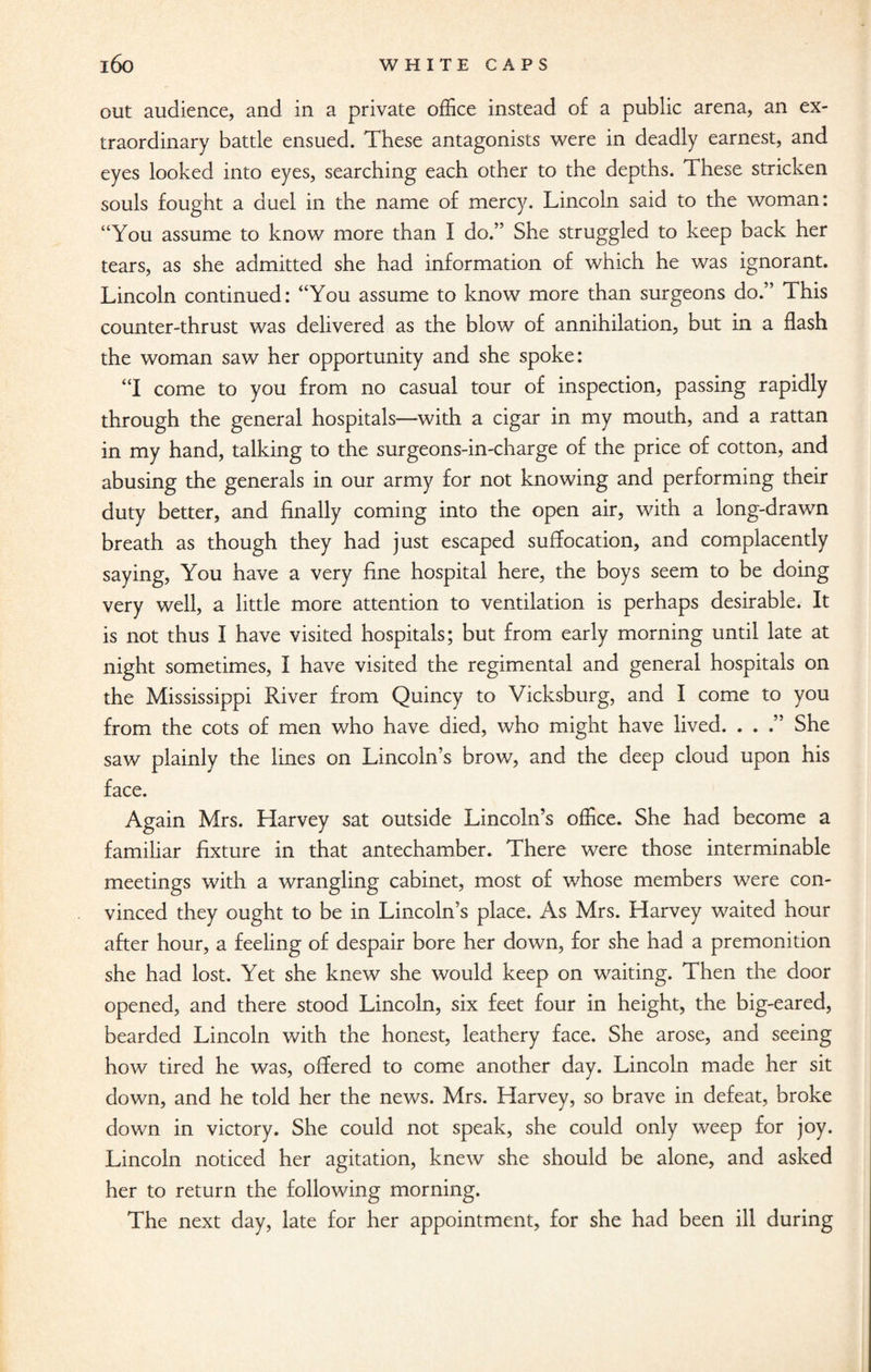 out audience, and in a private office instead of a public arena, an ex¬ traordinary battle ensued. These antagonists were in deadly earnest, and eyes looked into eyes, searching each other to the depths. These stricken souls fought a duel in the name of mercy. Lincoln said to the woman: “You assume to know more than I do.” She struggled to keep back her tears, as she admitted she had information of which he was ignorant. Lincoln continued: “You assume to know more than surgeons do.” This counter-thrust was delivered as the blow of annihilation, but in a flash the woman saw her opportunity and she spoke: “I come to you from no casual tour of inspection, passing rapidly through the general hospitals—with a cigar in my mouth, and a rattan in my hand, talking to the surgeons-in-charge of the price of cotton, and abusing the generals in our army for not knowing and performing their duty better, and finally coming into the open air, with a long-drawn breath as though they had just escaped suffocation, and complacently saying, You have a very fine hospital here, the boys seem to be doing very well, a little more attention to ventilation is perhaps desirable. It is not thus I have visited hospitals; but from early morning until late at night sometimes, I have visited the regimental and general hospitals on the Mississippi River from Quincy to Vicksburg, and I come to you from the cots of men who have died, who might have lived. . . .” She saw plainly the lines on Lincoln’s brow, and the deep cloud upon his face. Again Mrs. Harvey sat outside Lincoln’s office. She had become a familiar fixture in that antechamber. There were those interminable meetings with a wrangling cabinet, most of whose members were con¬ vinced they ought to be in Lincoln’s place. As Mrs. Harvey waited hour after hour, a feeling of despair bore her down, for she had a premonition she had lost. Yet she knew she would keep on waiting. Then the door opened, and there stood Lincoln, six feet four in height, the big-eared, bearded Lincoln with the honest, leathery face. She arose, and seeing how tired he was, offered to come another day. Lincoln made her sit down, and he told her the news. Mrs. Harvey, so brave in defeat, broke down in victory. She could not speak, she could only weep for joy. Lincoln noticed her agitation, knew she should be alone, and asked her to return the following morning. The next day, late for her appointment, for she had been ill during