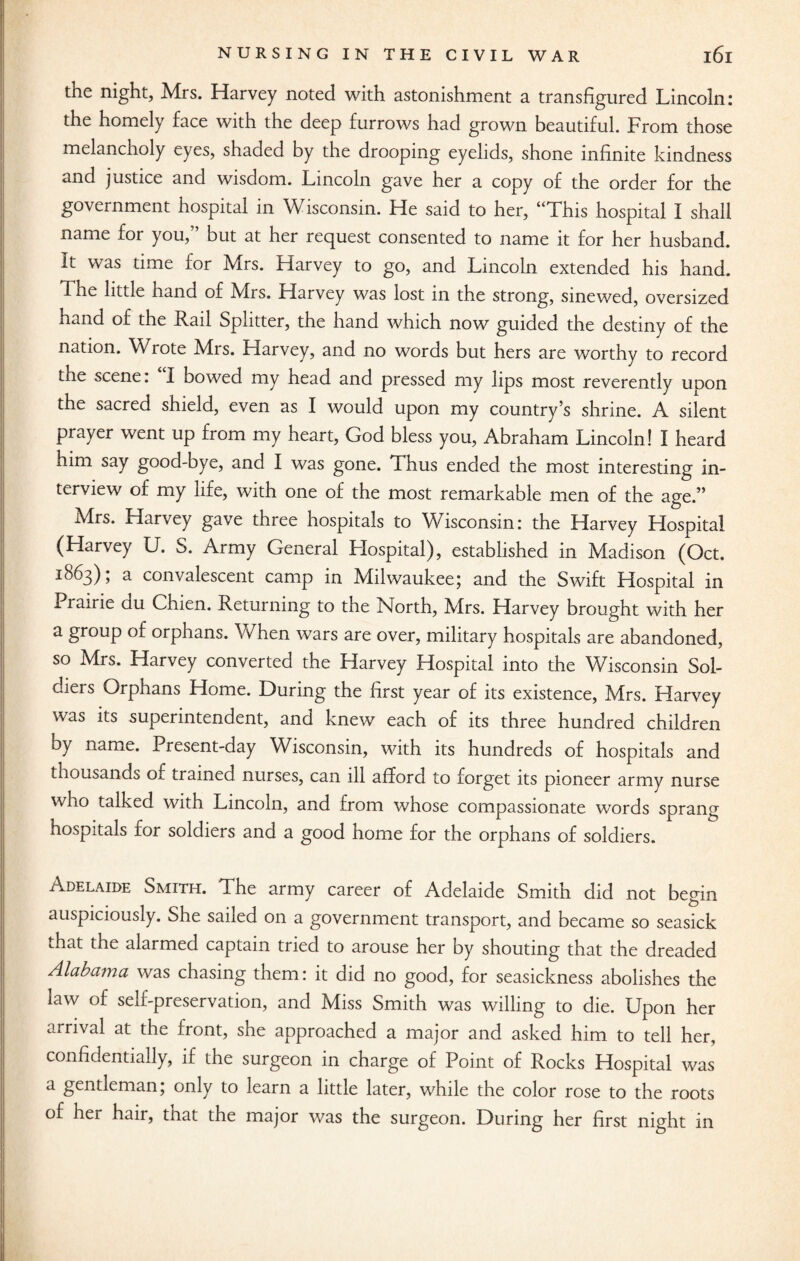 the night, Mrs. Harvey noted with astonishment a transfigured Lincoln: the homely face with the deep furrows had grown beautiful. From those melancholy eyes, shaded by the drooping eyelids, shone infinite kindness and justice and wisdom. Lincoln gave her a copy of the order for the government hospital in Wisconsin. He said to her, “This hospital I shall name for you,” but at her request consented to name it for her husband. It was time for Mrs. Harvey to go, and Lincoln extended his hand. The little hand of Mrs. Harvey was lost in the strong, sinewed, oversized hand of the Rail Splitter, the hand which now guided the destiny of the nation. Wrote Mrs. Harvey, and no words but hers are worthy to record the scene: I bowed my head and pressed my lips most reverently uoon the sacred shield, even as I would upon my country’s shrine. A silent prayer went up from my heart, God bless you, Abraham Lincoln! I heard him say good-bye, and I was gone. Thus ended the most interesting in¬ terview of my life, with one of the most remarkable men of the age.” Mrs. Harvey gave three hospitals to Wisconsin: the Harvey Hospital (Harvey U. S. Army General Hospital), established in Madison (Oct. 1863); a convalescent camp in Milwaukee; and the Swift Hospital in Prairie du Chien. Returning to the North, Mrs. Harvey brought with her a group of orphans. When wars are over, military hospitals are abandoned, so Mrs. Harvey converted the Harvey Hospital into the Wisconsin Sol¬ diers Orphans Home. During the first year of its existence, Mrs. Harvey was its superintendent, and knew each of its three hundred children by name. Present-day Wisconsin, with its hundreds of hospitals and thousands of trained nurses, can ill afford to forget its pioneer army nurse who talked with Lincoln, and from whose compassionate words sprang hospitals for soldiers and a good home for the orphans of soldiers. Adelaide Smith. The army career of Adelaide Smith did not begin auspiciously. She sailed on a government transport, and became so seasick that the alarmed captain tried to arouse her by shouting that the dreaded Alabama was chasing them: it did no good, for seasickness abolishes the law of self-preservation, and Miss Smith was willing to die. Upon her arrival at the front, she approached a major and asked him to tell her, confidentially, if the surgeon in charge of Point of Rocks Hospital was a gentleman; only to learn a little later, while the color rose to the roots of her hair, ttiat the major was the surgeon. During her first night in