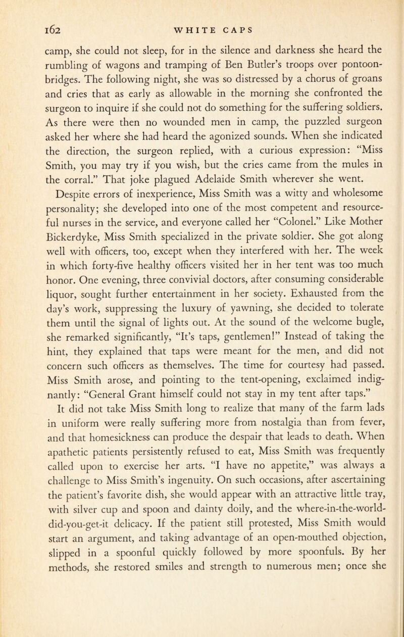 camp, she could not sleep, for in the silence and darkness she heard the rumbling of wagons and tramping of Ben Butler’s troops over pontoon- bridges. The following night, she was so distressed by a chorus of groans and cries that as early as allowable in the morning she confronted the surgeon to inquire if she could not do something for the suffering soldiers. As there were then no wounded men in camp, the puzzled surgeon asked her where she had heard the agonized sounds. When she indicated the direction, the surgeon replied, with a curious expression: “Miss Smith, you may try if you wish, but the cries came from the mules in the corral.” That joke plagued Adelaide Smith wherever she went. Despite errors of inexperience, Miss Smith was a witty and wholesome personality; she developed into one of the most competent and resource¬ ful nurses in the service, and everyone called her “Colonel.” Like Mother Bickerdyke, Miss Smith specialized in the private soldier. She got along well with officers, too, except when they interfered with her. The week in which forty-five healthy officers visited her in her tent was too much honor. One evening, three convivial doctors, after consuming considerable liquor, sought further entertainment in her society. Exhausted from the day’s work, suppressing the luxury of yawning, she decided to tolerate them until the signal of lights out. At the sound of the welcome bugle, she remarked significantly, “It’s taps, gentlemen!” Instead of taking the hint, they explained that taps were meant for the men, and did not concern such officers as themselves. The time for courtesy had passed. Miss Smith arose, and pointing to the tent-opening, exclaimed indig¬ nantly: “General Grant himself could not stay in my tent after taps.” It did not take Miss Smith long to realize that many of the farm lads in uniform were really suffering more from nostalgia than from fever, and that homesickness can produce the despair that leads to death. When apathetic patients persistently refused to eat, Miss Smith was frequently called upon to exercise her arts. “I have no appetite,” was always a challenge to Miss Smith’s ingenuity. On such occasions, after ascertaining the patient’s favorite dish, she would appear with an attractive little tray, with silver cup and spoon and dainty doily, and the where-in-the-world- did-you-get-it delicacy. If the patient still protested, Miss Smith would start an argument, and taking advantage of an open-mouthed objection, slipped in a spoonful quickly followed by more spoonfuls. By her methods, she restored smiles and strength to numerous men; once she