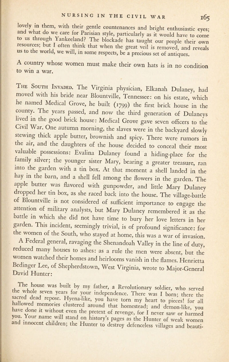 loV,ely ,ln Wlth their gentle countenances and bright enthusiastic eyes- and what do we care for Parisian style, particularly as it would have to come to us through Yankeeland? The blockade has taught our people their own resources; but I often think that when the great veil is removed, and reveals us to the world, we will, in some respects, be a precious set of antiques. A country whose women must make their own hats is in no condition to win a war. The South Invaded. The Virginia physician, Elkanah Dulaney, had moved with his bride near Blountville, Tennessee: on his estate, which he named Medical Grove, he built (1799) the first brick house in the county. The years passed, and now the third generation of Dulaneys lived in the good brick house: Medical Grove gave seven officers to the Civil War. One autumn morning, the slaves were in the backyard slowly stewing thick apple butter, brownish and spicy. There were rumors in the air, and the daughters of the house decided to conceal their most valuable possessions: Evalina Dulaney found a hiding-place for the family silver; the younger sister Mary, bearing a greater treasure, ran into the garden with a tin box. At that moment a shell landed in the hay in the barn, and a shell fell among the flowers in the garden. The apple butter was flavored with gunpowder, and little Mary Dulaney dropped her tin box, as she raced back into the house. The village-battle of Blountville is not considered of sufficient importance to engage the attention of military analysts, but Mary Dulaney remembered it as the battle in which she did not have time to bury her love letters in her garden. This incident, seemingly trivial, is of profound significance: for t e women of the South, who stayed at home, this was a war of invasion. A Federal general, ravaging the Shenandoah Valley in the line of duty, reduced many houses to ashes: as a rule the men were absent, but the women watched their homes and heirlooms vanish in the flames. Henrietta Bedinger Lee, of Shepherdstown, West Virginia, wrote to Major-General David Hunter: fhJhV,OUSe W2S buiW my father’ a Revolutionary soldier, who served the whole seven years for your independence. There was I born; there the sacred dead repose. Hyena-like, you have torn my heart to pieces! for all hallowed memories clustered around that homestead; and demon-like, you ate done it without even the pretext of revenge, for I never saw or harmed you. Your name will stand on history’s pages as the Hunter of weak women and innocent children; the Hunter to destroy defenceless villages and beauti-