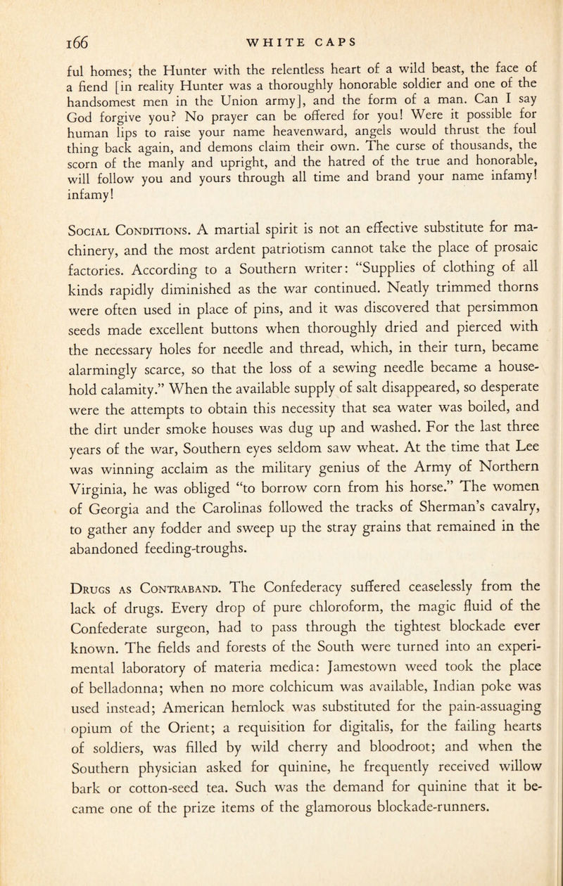 ful homes; the Hunter with the relentless heart of a wild beast, the face of a fiend [in reality Hunter was a thoroughly honorable soldier and one of the handsomest men in the Union army], and the form of a man. Can I say God forgive you? No prayer can be offered for you! Were it possible for human lips to raise your name heavenward, angels would thrust the foul thing back again, and demons claim their own. The curse of thousands, the scorn of the manly and upright, and the hatred of the true and honorable, will follow you and yours through all time and brand your name infamy! infamy! Social Conditions. A martial spirit is not an effective substitute for ma¬ chinery, and the most ardent patriotism cannot take the place of prosaic factories. According to a Southern writer: “Supplies of clothing of all kinds rapidly diminished as the war continued. Neatly trimmed thorns were often used in place of pins, and it was discovered that persimmon seeds made excellent buttons when thoroughly dried and pierced with the necessary holes for needle and thread, which, in their turn, became alarmingly scarce, so that the loss of a sewing needle became a house¬ hold calamity.” When the available supply of salt disappeared, so desperate were the attempts to obtain this necessity that sea water was boiled, and the dirt under smoke houses was dug up and washed. For the last three years of the war, Southern eyes seldom saw wheat. At the time that Lee was winning acclaim as the military genius of the Army of Northern Virginia, he was obliged “to borrow corn from his horse.” The women of Georgia and the Carolinas followed the tracks of Sherman’s cavalry, to gather any fodder and sweep up the stray grains that remained in the abandoned feeding-troughs. Drugs as Contraband. The Confederacy suffered ceaselessly from the lack of drugs. Every drop of pure chloroform, the magic fluid of the Confederate surgeon, had to pass through the tightest blockade ever known. The fields and forests of the South were turned into an experi¬ mental laboratory of materia medica: Jamestown weed took the place of belladonna; when no more colchicum was available, Indian poke was used instead; American hemlock was substituted for the pain-assuaging opium of the Orient; a requisition for digitalis, for the failing hearts of soldiers, was filled by wild cherry and bloodroot; and when the Southern physician asked for quinine, he frequently received willow bark or cotton-seed tea. Such was the demand for quinine that it be¬ came one of the prize items of the glamorous blockade-runners.