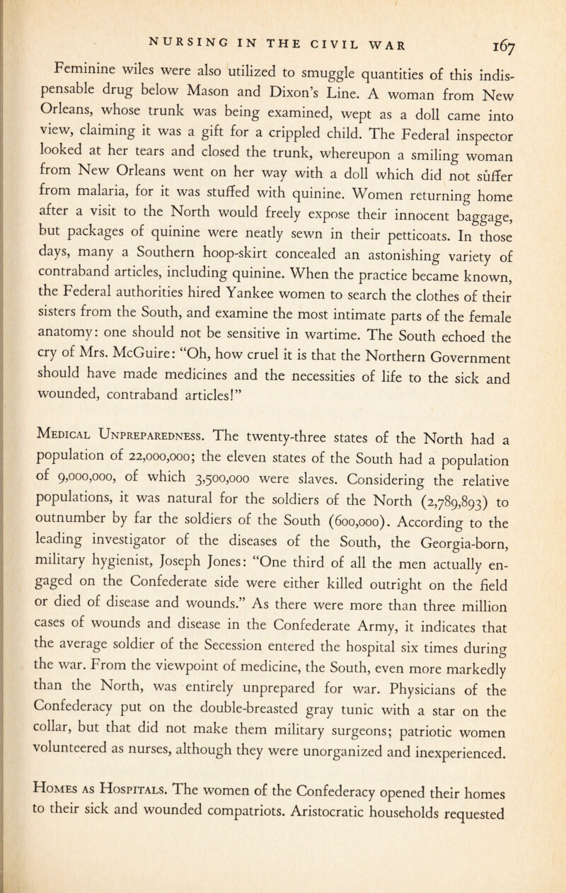 Feminine wiles were also utilized to smuggle quantities of this indis¬ pensable drug below Mason and Dixon’s Line. A woman from New Orleans, whose trunk was being examined, wept as a doll came into view, claiming it was a gift for a crippled child. The Federal inspector looked at her tears and closed the trunk, whereupon a smiling woman from New Orleans went on her way with a doll which did not suffer from malaria, for it was stuffed with quinine. Women returning home after a visit to the North would freely expose their innocent baggage, but packages of quinine were neatly sewn in their petticoats. In those days, many a Southern hoop-skirt concealed an astonishing variety of contraband articles, including quinine. When the practice became known, the Federal authorities hired Yankee women to search the clothes of their sisters from the South, and examine the most intimate parts of the female anatomy: one should not be sensitive in wartime. The South echoed the cry of Mrs. McGuire: “Oh, how cruel it is that the Northern Government should have made medicines and the necessities of life to the sick and wounded, contraband articles!” Medical Unpreparedness. The twenty-three states of the North had a population of 22,000,0005 the eleven states of the South had a population of 9,000,000, of which 3,500,000 were slaves. Considering the relative populations, it was natural for the soldiers of the North (2,789,893) to outnumber by far the soldiers of the South (600,000). According to the leading investigator of the diseases of the South, the Georgia-born, military hygienist, Joseph Jones: “One third of all the men actually en¬ gaged on the Confederate side were either killed outright on the field or died of disease and wounds.” As there were more than three million cases of wounds and disease in the Confederate Army, it indicates that the average soldier of the Secession entered the hospital six times during the war. From the viewpoint of medicine, the South, even more markedly than the North, was entirely unprepared for war. Physicians of the Confederacy put on the double-breasted gray tunic with a star on the collar, but that did not make them military surgeons; patriotic women volunteered as nurses, although they were unorganized and inexperienced. Homes as Hospitals. The women of the Confederacy opened their homes to their sick and wounded compatriots. Aristocratic households requested