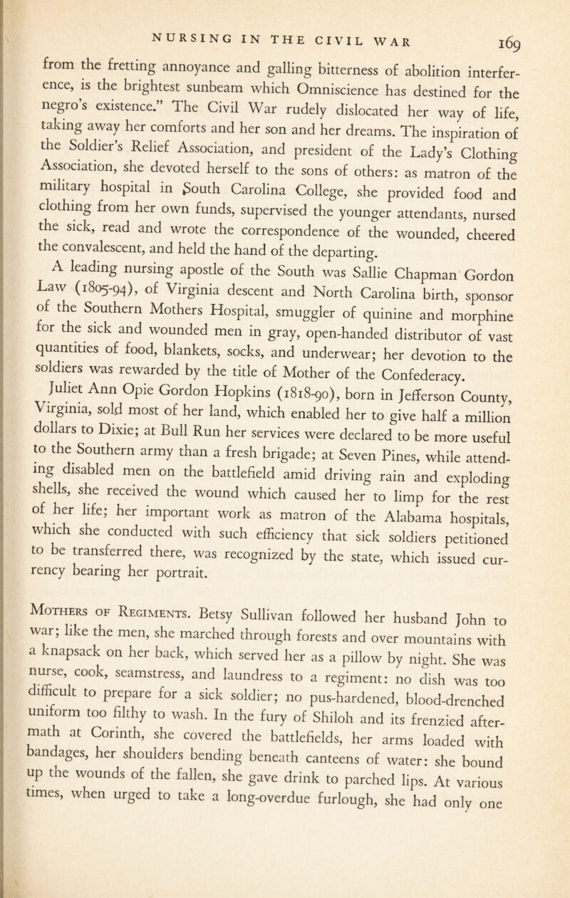 from the fretting annoyance and galling bitterness of abolition interfer¬ ence, is the brightest sunbeam which Omniscience has destined for the negro s existence.” The Civil War rudely dislocated her way of life, taking away her comforts and her son and her dreams. The inspiration of the Soldier’s Relief Association, and president of the Lady’s Clothing Association, she devoted herself to the sons of others: as matron of the military hospital in South Carolina College, she provided food and clothing from her own funds, supervised the younger attendants, nursed the sick, read and wrote the correspondence of the wounded, cheered the convalescent, and held the hand of the departing. A leading nursing apostle of the South was Sallie Chapman Gordon Law (1805-94), of Virginia descent and North Carolina birth, sponsor of the Southern Mothers Hospital, smuggler of quinine and morphine for the sick and wounded men in gray, open-handed distributor of vast quantities of food, blankets, socks, and underwear; her devotion to the soldiers was rewarded by the title of Mother of the Confederacy. Juliet Ann Opie Gordon Hopkins (1818-90), born in Jefferson Countv, Virginia, sold most of her land, which enabled her to give half a million dollars to Dixie; at Bull Run her services were declared to be more useful to the Southern army than a fresh brigade; at Seven Pines, while attend¬ ing disabled men on the battlefield amid driving rain and exploding shells, she received the wound which caused her to limp for the rest of her life; her important work as matron of the Alabama hospitals, which she conducted with such efficiency that sick soldiers petitioned to be transferred there, was recognized by the state, which issued cur¬ rency bearing her portrait. Mothers of Regiments. Betsy Sullivan followed her husband John to war; like the men, she marched through forests and over mountains with a knapsack on her back, which served her as a pillow by night. She was nurse, cook, seamstress, and laundress to a regiment: no dish was too difficult to prepare for a sick soldier; no pus-hardened, blood-drenched uniform too filthy to wash. In the fury of Shiloh and its frenzied after- math at Corinth, she covered the battlefields, her arms loaded with bandages, her shoulders bending beneath canteens of water: she bound up the wounds of the fallen, she gave drink to parched lips. At various times, when urged to take a long-overdue furlough, she had only one
