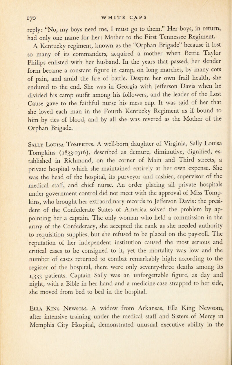 reply: “No, my boys need me, I must go to them.” Her boys, in return, had only one name for her: Mother to the First Tennessee Regiment. A Kentucky regiment, known as the “Orphan Brigade” because it lost so many of its commanders, acquired a mother when Bettie Taylor Philips enlisted with her husband. In the years that passed, her slender form became a constant figure in camp, on long marches, by many cots of pain, and amid the fire of battle. Despite her own frail health, she endured to the end. She was in Georgia with Jefferson Davis when he divided his camp outfit among his followers, and the leader of the Lost Cause gave to the faithful nurse his mess cup. It was said of her that she loved each man in the Fourth Kentucky Regiment as if bound to him by ties of blood, and by all she was revered as the Mother of the Brigade. Sally Louisa Tompkins. A well-born daughter of Virginia, Sally Louisa Tompkins (1833-1916), described as demure, diminutive, dignified, es¬ tablished in Richmond, on the corner of Main and Third streets, a private hospital which she maintained entirely at her own expense. She was the head of the hospital, its purveyor and cashier, supervisor of the medical staff, and chief nurse. An order placing all private hospitals under government control did not meet with the approval of Miss Tomp¬ kins, who brought her extraordinary records to Jefferson Davis: the presi¬ dent of the Confederate States of America solved the problem by ap¬ pointing her a captain. The only woman who held a commission in the army of the Confederacy, she accepted the rank as she needed authority to requisition supplies, but she refused to be placed on the pay-roll. The reputation of her independent institution caused the most serious and critical cases to be consigned to it, yet the mortality was low and the number of cases returned to combat remarkably high: according to the register of the hospital, there were only seventy-three deaths among its 1,333 patients. Captain Sally was an unforgettable figure, as day and night, with a Bible in her hand and a medicine-case strapped to her side, she moved from bed to bed in the hospital. Ella King Newsom. A widow from Arkansas, Ella King Newsom, after intensive training under the medical staff and Sisters of Mercy in Memphis City Hospital, demonstrated unusual executive ability in the
