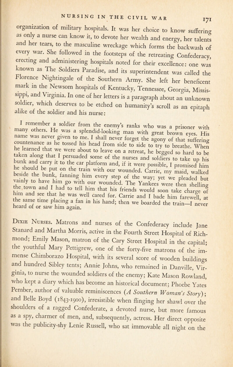 organization of military hospitals. It was her choice to know suffering as only a nurse can know it, to devote her wealth and energy, her talents and her tears, to the masculine wreckage which forms the backwash of every war. She followed in the footsteps of the retreating Confederacy, erecting and administering hospitals noted for their excellence: one was known as The Soldiers Paradise, and its superintendent was called the Florence Nightingale of the Southern Army. She left her beneficent mark in the Newsom hospitals of Kentucky, Tennessee, Georgia, Missis¬ sippi, and Virginia. In one of her letters is a paragraph about an unknown so ler, which deserves to be etched on humanity’s scroll as an epitaph alike of the soldier and his nurse: remember a soldier from the enemy’s ranks who was a prisoner with many others. He was a splendid-looking man with great brown eyes. His name was never given to me. I shall never forget the agony of that suffering countenance as he tossed his head from side to side to try to breathe When he learned that we were about to leave on a retreat, he begged so hard to be taken along that I persuaded some of the nurses and soldiers to take up his bunk and carry it to the car platform and, if it were possible, I promise/him he should be put on the train with our wounded. Carrie, my maid, walked beside the bunk, fanning him every step of the way; yet we pleaded but vainly to have him go with our wounded. The Yankee/ were then shelling ''T and,r had t0 tel1 h'm that his friends would soon take charge of m and see that he was well cared for. Carrie and I bade him farewell at the same time placing a fan in his hand; then we boarded the train—I never heard or or saw him again. Dixie Nurses. Matrons and nurses of the Confederacy include Jane Stanard and Martha Morris, active in the Fourth Street Hospital of Rich¬ mond; Emily Mason, matron of the Cary Street Hospital in the capital; the youthful Mary Pettigrew, one of the forty-five matrons of the im¬ mense Chimborazo Hospital, with its several score of wooden buildings and hundred Sibley tents; Annie Johns, who remained in Danville, Vir¬ ginia, to nurse the wounded soldiers of the enemy; Kate Mason Rowland, who kept a diary which has become an historical document; Phoebe Yates Pember, author of valuable reminiscences (A Southern Woman’s Story); and Belle Boyd (1843-1900), irresistible when flinging her shawl over the shoulders of a ragged Confederate, a devoted nurse, but more famous as a spy, charmer of men, and, subsequently, actress. Her direct opposite was the publicity-shy Lenie Pvussell, who sat immovable all night on the