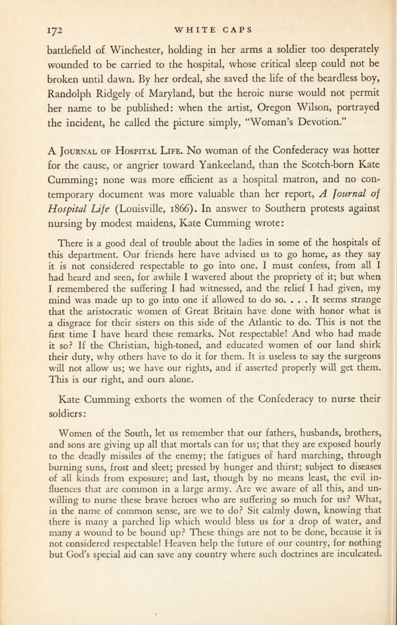battlefield of Winchester, holding in her arms a soldier too desperately wounded to be carried to the hospital, whose critical sleep could not be broken until dawn. By her ordeal, she saved the life of the beardless boy, Randolph Ridgely of Maryland, but the heroic nurse would not permit her name to be published: when the artist, Oregon Wilson, portrayed the incident, he called the picture simply, “Woman’s Devotion.” A Journal of Hospital Life. No woman of the Confederacy was hotter for the cause, or angrier toward Yankeeland, than the Scotch-born Kate Gumming; none was more efficient as a hospital matron, and no con¬ temporary document was more valuable than her report, A Journal of Hospital Life (Louisville, 1866). In answer to Southern protests against nursing by modest maidens, Kate Cumming wrote: There is a good deal of trouble about the ladies in some of the hospitals of this department. Our friends here have advised us to go home, as they say it is not considered respectable to go into one. I must confess, from all I had heard and seen, for awhile I wavered about the propriety of it; but when I remembered the suffering I had witnessed, and the relief I had given, my mind was made up to go into one if allowed to do so. . . . It seems strange that the aristocratic women of Great Britain have done with honor what is a disgrace for their sisters on this side of the Atlantic to do. This is not the first time I have heard these remarks. Not respectable! And who had made it so? If the Christian, high-toned, and educated women of our land shirk their duty, why others have to do it for them. It is useless to say the surgeons will not allow us; we have our rights, and if asserted properly will get them. This is our right, and ours alone. Kate Cumming exhorts the women of the Confederacy to nurse their soldiers: Women of the South, let us remember that our fathers, husbands, brothers, and sons are giving up all that mortals can for us; that they are exposed hourly to the deadly missiles of the enemy; the fatigues of hard marching, through burning suns, frost and sleet; pressed by hunger and thirst; subject to diseases of all kinds from exposure; and last, though by no means least, the evil in¬ fluences that are common in a large army. Are we aware of all this, and un¬ willing to nurse these brave heroes who are suffering so much for us? What, in the name of common sense, are we to do? Sit calmly down, knowing that there is many a parched lip which would bless us for a drop of water, and many a wound to be bound up? These things are not to be done, because it is not considered respectable! Heaven help the future of our country, for nothing but God’s special aid can save any country where such doctrines are inculcated.