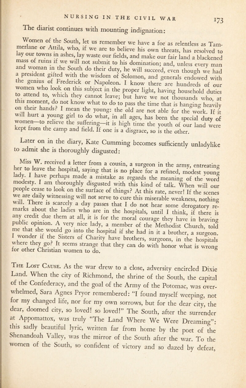 The diarist continues with mounting indignation: omen of the South, let us remember we have a foe as relentless as Tam- erlane or Attila, who, it we are to believe his own threats, has resolved to ay our towns in ashes, lay waste our fields, and make our fair land a blackened mass of ruins if we will not submit to his domination; and, unless every man and woman in the South do their duty, he will succeed, even though we had a president gnted with the wisdom of Solomon, and generals endowed with e genius of Frederick or Napoleon. I know there are hundreds of our women who look on this subject in the proper light, having household duties ttend to, whicn they cannot leave; but have we not thousands who at 1S T0t kn°W What t0 do to Pass the time that is hanging heavily on then- hands? I mean the young: the old are not able for the work. If it wi urt a young girl to do what, in all ages, has been the special duty of women-to relieve the suffermg-it is high time the youth of our land were kept from the camp and field. If one is a disgrace, so is the other. Later on in the diary, Kate Gumming becomes sufficiently unladylike to admit she is thoroughly disgusted: Miss W. received a letter from a cousin, a surgeon in the army, entreating her to leave the hospital, saying that is no place for a refined, modest young lady. I have perhaps made a mistake as regards the meaning of the word modesty. I am thoroughly disgusted with this kind of talk. When will our people cease to look on the surface of things? At this rate, neverl If the scenes we are daily wttnessing will not serve to cure this miserable weakness, nothing will There is scarcely a day passes that I do not hear some derogatory re¬ marks about the ladies who are in the hospitals, until I think, if there is any credit due them at all, it is for the moral courage they have in braving public opinion. A very nice lady, a member of the Methodist Church, told me that she would go into the hospital if she had in it a brother, a surgeon. I wonder if the Sisters of Charity have brothers, surgeons, in the hospitals w ere t ey g°- _ t seems strange that they can do with honor what is wrong ror other Christian women to do. The Lost Cause. As the war drew to a close, adversity encircled Dixie Land. When the city of Richmond, the shrine of the South, the capital of the Confederacy, and the goal of the Army of the Potomac, was over¬ whelmed, Sara Agnes Pryor remembered: “I found myself weeping, not for my changed life, nor for my own sorrows, but for the dear city, the dear, doomed city, so loved! so loved!” The South, after the surrender at Appomattox, was truly “The Land Where We Were Dreaming”: this sadly beautiful lyric, written far from home by the poet of the Shenandoah Valley, was the mirror of the South after the war. To the women of the South, so confident of victory and so dazed by defeat,