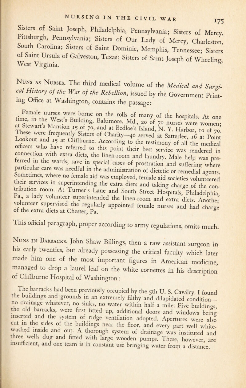 Sisters of Saint Joseph, Philadelphia, Pennsylvania; Sisters of Mercy Pittsburgh, Pennsylvania; Sisters of Our Lady of Mercy, Charleston! South Carolina; Sisters of Saint Dominic, Memphis, Tennessee; Sisters of Saint Ursula of Galveston, Texas; Sisters of Saint Joseph of Wheeling West Virginia. 6’ Nuns as Nurses. The third medical volume of the Medical and Surgi¬ cal History of the War of the Rebellion, issued by the Government Print¬ ing Office at Washington, contains the passage: Female nurses were borne on the rolls of many of the hospitals At one time in the West’s Building, Baltimore, Md„ 20 of 7o nurses Cerewomen- at Stewart s Mansion 15 of 70, and at Bedloe’s Island, N. Y. Harbor, 10 of 70’ T nrT 'ere ,frec5uen(tiy Slsters of chanty—40 served at Satterlee, 16 at Point ookout and 15 at Cliffburne. According to the testimony of all the medical officers who have referred to this point their best service was rendered in connection with extra diets, the linen-room and laundry. Male help was pre¬ erred in the wards, save in special cases of prostration and suffering where particular care was needful in the administration of dietetic or remedial agents Sometimes, where no female aid was employed, female aid societies volunteered eir services in superintending the extra diets and taking charge of the con- tnbution room. At Turner’s Lane and South Street Hospitals, Philadelphia I a a lady volunteer superintended the linen-room and extra diets. Another volunteer supervised the regularly appointed female nurses and had charge or the extra diets at Chester, Pa. 6 This official paragraph, proper according to army regulations, omits much. Nuns in Barracks. John Shaw Billings, then a raw assistant surgeon in his early twenties, but already possessing the critical faculty which later made him one of the most important figures in American medicine, managed to drop a laurel leaf on the white cornettes in his description of Cliflburne Hospital of Washington: The barracks had been previously occupied by the 5th U. S. Cavalry. I found the buildings and grounds in an extremely filthy and dilapidated condition— no drainage whatever, no sinks, no water within half a mile. Five buildings the old barracks, were first fitted up, additional doors and windows being inserted and the system of ridge ventilation adopted. Apertures were also CUt - j CS t^C buddings near the floor, and every part well white- vvashed inside and out. A thorough system of drainage was instituted and three wells dug and fitted with large wooden pumps. These, however, are insufficient, and one team is in constant use bringing water from a distance.