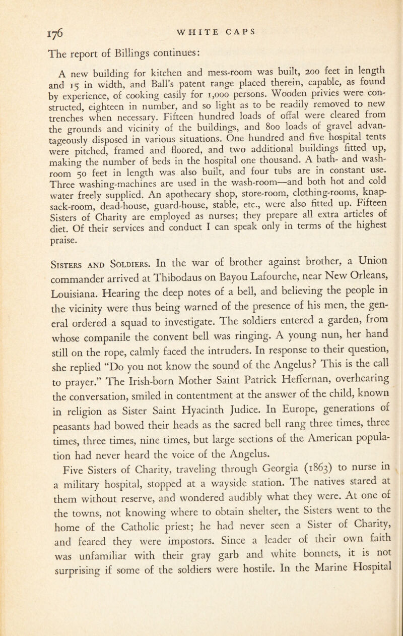 lj($ WHITE CAPS The report of Billings continues: A new building for kitchen and mess-room was built, 200 feet in length and 15 in width, and Ball’s patent range placed therein, capable, as found by experience, of cooking easily for 1,000 persons. Wooden privies were con¬ structed, eighteen in number, and so light as to be readily removed to new trenches when necessary. Fifteen hundred loads of offal were cleared fiom the grounds and vicinity of the buildings, and 800 loads of gravel advan¬ tageously disposed in various situations. One hundred and five hospital tents were pitched, framed and floored, and two additional buildings fitted up, making the number of beds in the hospital one thousand. A bath- and wash¬ room 50 feet in length was also built, and four tubs are in constant use. Three washing-machines are used in the wash-room and both hot and cold water freely supplied. An apothecary shop, store-room, clothing-rooms, knap¬ sack-room, dead-house, guard-house, stable, etc., were also fitted up. Fifteen Sisters of Charity are employed as nurses; they prepare all extra articles of diet. Of their services and conduct I can speak only in terms of the highest praise. Sisters and Soldiers. In the war of brother against brother, a Union commander arrived at Thibodaus on Bayou Lafourche, near New Orleans, Louisiana. Hearing the deep notes of a bell, and believing the people in the vicinity were thus being warned of the presence of his men, the gen¬ eral ordered a squad to investigate. The soldiers entered a garden, from whose companile the convent bell was ringing. A young nun, her hand still on the rope, calmly faced the intruders. In response to their question, she replied “Do you not know the sound of the Angelus ? This is the call to prayer.” The Irish-born Mother Saint Patrick Heffernan, overhearing the conversation, smiled in contentment at the answer of the child, known in religion as Sister Saint Hyacinth Judice. In Europe, generations of peasants had bowed their heads as the sacred bell rang three times, three times, three times, nine times, but large sections of the American popula¬ tion had never heard the voice of the Angelus. Five Sisters of Charity, traveling through Georgia (1863) to nurse in a military hospital, stopped at a wayside station. The natives stared at them without reserve, and wondered audibly what they were. At one of the towns, not knowing where to obtain shelter, the Sisters went to the home of the Catholic priest; he had never seen a Sister of Charity, and feared they were impostors. Since a leader of their own faith was unfamiliar with their gray garb and white bonnets, it is not surprising if some of the soldiers were hostile. In the Marine Hospital