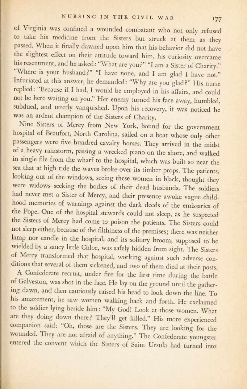 of Virginia was confined a wounded combatant who not only refused to take his medicine from the Sisters but struck at them as they passed. When it finally dawned upon him that his behavior did not have the slightest effect on their attitude toward him, his curiosity overcame his resentment, and he asked: “What are you?” “I am a Sister of Charity.” “Where is your husband?” “I have none, and I am glad I have not.” Infuriated at this answer, he demanded: “Why are you glad?” His nurse replied. Because if I had, I would be employed in his affairs, and could not be here waiting on you.” Her enemy turned his face away, humbled, subdued, and utterly vanquished. Upon his recovery, it was noticed he was an ardent champion of the Sisters of Charity. Nine Sisters of Mercy from New York, bound for the government hospital of Beaufort, North Carolina, sailed on a boat whose only other passengers were five hundred cavalry horses. They arrived in the midst of a heavy rainstorm, passing a wrecked piano on the shore, and walked in single file from the wharf to the hospital, which was built so near the sea that at high tide the waves broke over its timber props. The patients, looking out of the windows, seeing these women in black, thought they were widows seeking the bodies of their dead husbands. The°soldiers had never met a Sister of Mercy, and their presence awoke vague child¬ hood memories of warnings against the dark deeds of the emissaries of the Pope. One of the hospital stewards could not sleep, as he suspected the Sisters of Mercy had come to poison the patients. The Sisters could not sleep either, because of the filthiness of the premises; there was neither lamp nor candle in the hospital, and its solitary broom, supposed to be wielded by a saucy little Chloe, was safely hidden from sight. The Sisters of Mercy transformed that hospital, working against such adverse con¬ ditions that several of them sickened, and two of them died at their posts. A Confederate recruit, under fire for the first time during the battle of Galveston, was shot in the face. He lay on the ground until the gather¬ ing dawn, and then cautiously raised his head to look down the line. To his amazement, he saw women walking back and forth. He exclaimed to the soldier lying beside him: “My God! Look at those women. What are they doing down there? They’ll get killed.” His more experienced companion said: “Oh, those are the Sisters. They are looking for the wounded. They are not afraid of anything.” The Confederate youngster entered the convent which the Sisters of Saint Ursula had turned °into