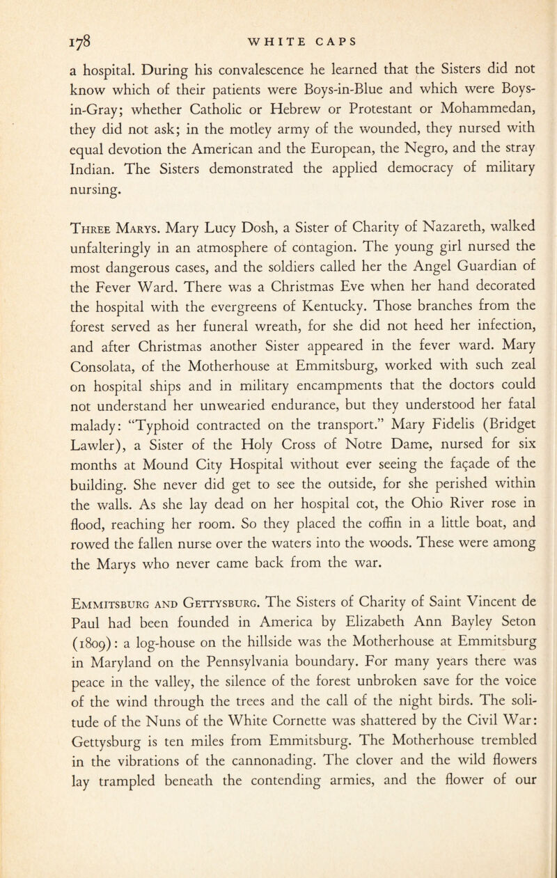 a hospital. During his convalescence he learned that the Sisters did not know which of their patients were Boys-in-Blue and which were Boys- in-Gray; whether Catholic or Hebrew or Protestant or Mohammedan, they did not ask; in the motley army of the wounded, they nursed with equal devotion the American and the European, the Negro, and the stray Indian. The Sisters demonstrated the applied democracy of military nursing. Three Marys. Mary Lucy Dosh, a Sister of Charity of Nazareth, walked unfalteringly in an atmosphere of contagion. The young girl nursed the most dangerous cases, and the soldiers called her the Angel Guardian of the Fever Ward. There was a Christmas Eve when her hand decorated the hospital with the evergreens of Kentucky. Those branches from the forest served as her funeral wreath, for she did not heed her infection, and after Christmas another Sister appeared in the fever ward. Mary Consolata, of the Motherhouse at Emmitsburg, worked with such zeal on hospital ships and in military encampments that the doctors could not understand her unwearied endurance, but they understood her fatal malady: “Typhoid contracted on the transport.” Mary Fidelis (Bridget Lawler), a Sister of the Holy Cross of Notre Dame, nursed for six months at Mound City Hospital without ever seeing the facade of the building. She never did get to see the outside, for she perished within the walls. As she lay dead on her hospital cot, the Ohio River rose in flood, reaching her room. So they placed the coffin in a little boat, and rowed the fallen nurse over the waters into the woods. These were among the Marys who never came back from the war. Emmitsburg and Gettysburg. The Sisters of Charity of Saint Vincent de Paul had been founded in America by Elizabeth Ann Bayley Seton (1809): a log-house on the hillside was the Motherhouse at Emmitsburg in Maryland on the Pennsylvania boundary. For many years there was peace in the valley, the silence of the forest unbroken save for the voice of the wind through the trees and the call of the night birds. The soli¬ tude of the Nuns of the White Cornette was shattered by the Civil War: Gettysburg is ten miles from Emmitsburg. The Motherhouse trembled in the vibrations of the cannonading. The clover and the wild flowers lay trampled beneath the contending armies, and the flower of our
