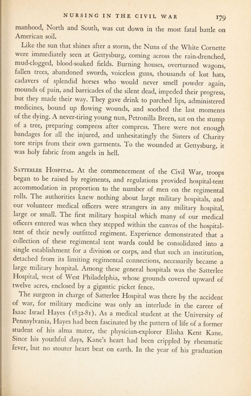 manhood, North and South, was cut down in the most fatal battle on American soil. Like the sun that shines after a storm, the Nfins of the White Cornette were immediately seen at Gettysburg, coming across the rain-drenched, mud-clogged, blood-soaked fields. Burning houses, overturned wagons, fallen trees, abandoned swords, voiceless guns, thousands of lost hats, cadavers of splendid horses who would never smell powder again, mounds of pain, and barricades of the silent dead, impeded their progress, but they made their way. They gave drink to parched lips, administered medicines, bound up flowing wounds, and soothed the last moments of the dying. A never-tiring young nun, Petronilla Breen, sat on the stump of a tree, preparing compress after compress. There were not enough bandages for all the injured, and unhesitatingly the Sisters of Charity tore strips from their own garments. To the wounded at Gettysburg, it was holy fabric from angels in hell. Satterlee Hospital. At the commencement of the Civil War, troops began to be raised by regiments, and regulations provided hospital-tent accommodation in proportion to the number of men on the regimental rolls. The authorities knew nothing about large military hospitals, and our volunteer medical officers were strangers in any military hospital, large or small. The first military hospital which many of our medical officers entered was when they stepped within the canvas of the hospital- tent of their newly outfitted regiment. Experience demonstrated that a collection of these regimental tent wards could be consolidated into a single establishment for a division or corps, and that such an institution, detached from its limiting regimental connections, necessarily became a large military hospital. Among these general hospitals was the Satterlee Hospital, west of West Philadelphia, whose grounds covered upward of twelve acres, enclosed by a gigantic picket fence. The surgeon in charge of Satterlee Hospital was there by the accident of war, for military medicine was only an interlude in the career of Isaac Israel Hayes (1832-81). As a medical student at the University of Pennsylvania, Hayes had been fascinated by the pattern of life of a former student of his alma mater, the physician-explorer Elisha Kent Kane. Since his youthful days, Kane’s heart had been crippled by rheumatic fever, but no stouter heart beat on earth. In the year of his graduation