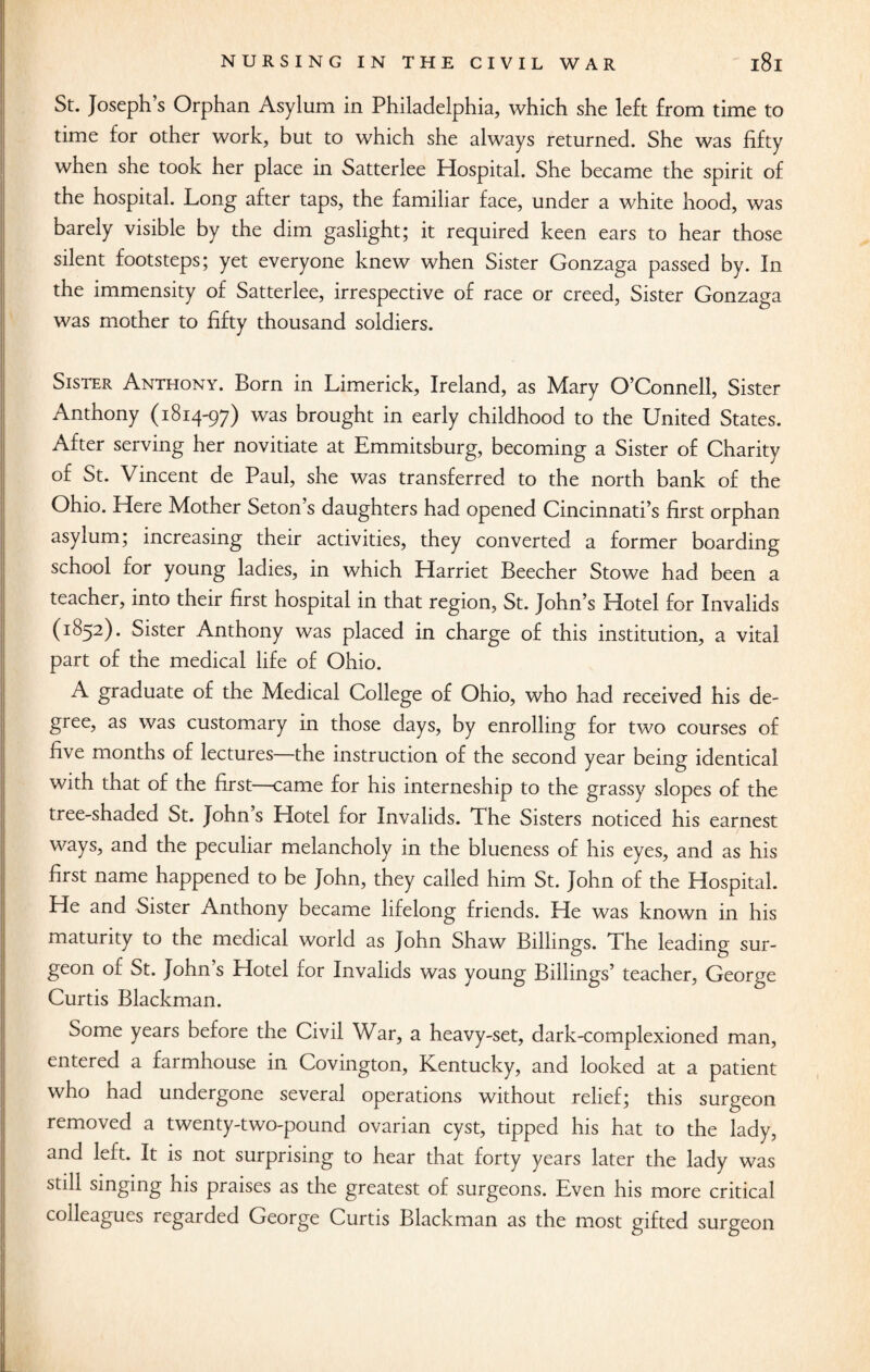 St. Joseph’s Orphan Asylum in Philadelphia, which she left from time to time for other work, but to which she always returned. She was fifty when she took her place in Satterlee Hospital. She became the spirit of the hospital. Long after taps, the familiar face, under a white hood, was barely visible by the dim gaslight; it required keen ears to hear those silent footsteps; yet everyone knew when Sister Gonzaga passed by. In the immensity of Satterlee, irrespective of race or creed, Sister Gonzaga was mother to fifty thousand soldiers. Sister Anthony. Born in Limerick, Ireland, as Mary O’Connell, Sister Anthony (1814-97) was brought in early childhood to the United States. After serving her novitiate at Emmitsburg, becoming a Sister of Charity of St. Vincent de Paul, she was transferred to the north bank of the Ohio. Here Mother Seton’s daughters had opened Cincinnati’s first orphan asylum; increasing their activities, they converted a former boarding school for young ladies, in which Harriet Beecher Stowe had been a teacher, into their first hospital in that region, St. John’s Hotel for Invalids (1852). Sister Anthony was placed in charge of this institution, a vital part of the medical life of Ohio. A graduate of the Medical College of Ohio, who had received his de¬ gree, as was customary in those days, by enrolling for two courses of five months of lectures the instruction of the second year being identical with that of the first—came for his interneship to the grassy slopes of the tree-shaded St. John’s Hotel for Invalids. The Sisters noticed his earnest ways, and the peculiar melancholy in the blueness of his eyes, and as his first name happened to be John, they called him St. John of the Hospital. He and Sister Anthony became lifelong friends. He was known in his maturity to the medical world as John Shaw Billings. The leading sur¬ geon of St. John’s Hotel for Invalids was young Billings’ teacher, George Curtis Blackman. Some years before the Civil War, a heavy-set, dark-complexioned man, entered a farmhouse in Covington, Kentucky, and looked at a patient who had undergone several operations without relief; this surgeon removed a twenty-two-pound ovarian cyst, tipped his hat to the lady, and left. It is not surprising to hear that forty years later the lady was still singing his praises as the greatest of surgeons. Even his more critical colleagues regarded George Curtis Blackman as the most gifted surgeon