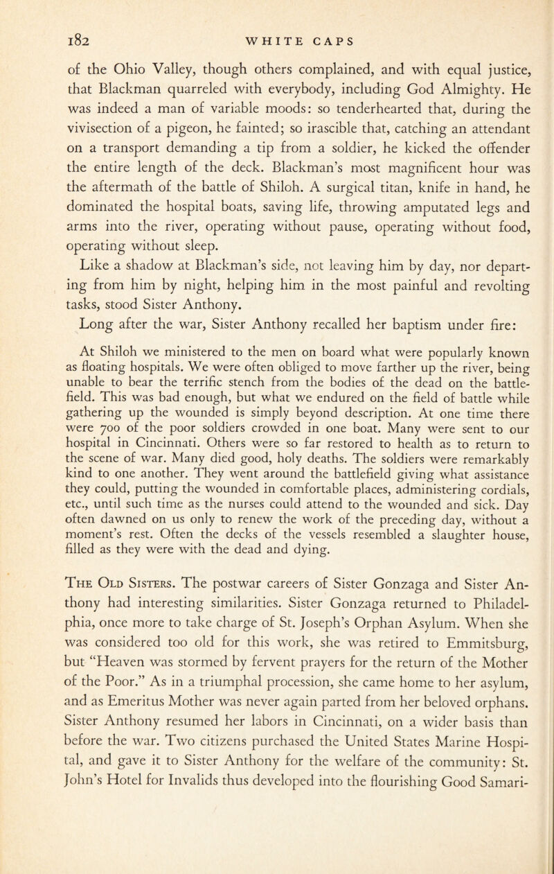 of the Ohio Valley, though others complained, and with equal justice, that Blackman quarreled with everybody, including God Almighty. He was indeed a man of variable moods: so tenderhearted that, during the vivisection of a pigeon, he fainted; so irascible that, catching an attendant on a transport demanding a tip from a soldier, he kicked the offender the entire length of the deck. Blackman’s most magnificent hour was the aftermath of the battle of Shiloh. A surgical titan, knife in hand, he dominated the hospital boats, saving life, throwing amputated legs and arms into the river, operating without pause, operating without food, operating without sleep. Like a shadow at Blackman’s side, not leaving him by day, nor depart¬ ing from him by night, helping him in the most painful and revolting tasks, stood Sister Anthony. Long after the war, Sister Anthony recalled her baptism under fire: At Shiloh we ministered to the men on board what were popularly known as floating hospitals. We were often obliged to move farther up the river, being unable to bear the terrific stench from the bodies of the dead on the battle¬ field. This was bad enough, but what we endured on the field of battle while gathering up the wounded is simply beyond description. At one time there were 700 of the poor soldiers crowded in one boat. Many were sent to our hospital in Cincinnati. Others were so far restored to health as to return to the scene of war. Many died good, holy deaths. The soldiers were remarkably kind to one another. They went around the battlefield giving what assistance they could, putting the wounded in comfortable places, administering cordials, etc., until such time as the nurses could attend to the wounded and sick. Day often dawned on us only to renew the work of the preceding day, without a moment’s rest. Often the decks of the vessels resembled a slaughter house, filled as they were with the dead and dying. The Old Sisters. The postwar careers of Sister Gonzaga and Sister An¬ thony had interesting similarities. Sister Gonzaga returned to Philadel¬ phia, once more to take charge of St. Joseph’s Orphan Asylum. When she was considered too old for this work, she was retired to Emmitsburg, but “Heaven was stormed by fervent prayers for the return of the Mother of the Poor.” As in a triumphal procession, she came home to her asylum, and as Emeritus Mother was never again parted from her beloved orphans. Sister Anthony resumed her labors in Cincinnati, on a wider basis than before the war. Two citizens purchased the United States Marine Hospi¬ tal, and gave it to Sister Anthony for the welfare of the community: St. John’s Hotel for Invalids thus developed into the flourishing Good Samari-