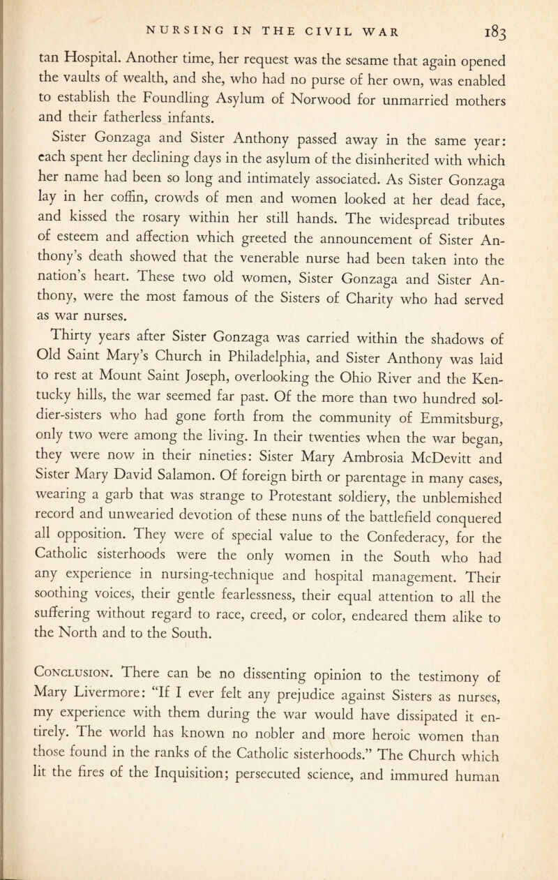 tan Hospital. Another time, her request was the sesame that again opened the vaults of wealth, and she, who had no purse of her own, was enabled to establish the Foundling Asylum of Norwood for unmarried mothers and their fatherless infants. Sister Gonzaga and Sister Anthony passed away in the same year: each spent her declining days in the asylum of the disinherited with which her name had been so long and intimately associated. As Sister Gonzaga lay in her coffin, crowds of men and women looked at her dead face, and kissed the rosary within her still hands. The widespread tributes of esteem and affection which greeted the announcement of Sister An¬ thony’s death showed that the venerable nurse had been taken into the nation s heart. These two old women, Sister Gonzaga and Sister An¬ thony, were the most famous of the Sisters of Charity who had served as war nurses. Thirty years after Sister Gonzaga was carried within the shadows of Old Saint Mary s Church in Philadelphia, and Sister Anthony was laid to rest at Mount Saint Joseph, overlooking the Ohio River and the Ken¬ tucky hills, the war seemed far past. Of the more than two hundred sol¬ dier-sisters who had gone forth from the community of Emmitsburg, only two were among the living. In their twenties when the war began, they were now in their nineties: Sister Mary Ambrosia McDevitt and Sister Mary David Salamon. Of foreign birth or parentage in many cases, wearing a garb that was strange to Protestant soldiery, the unblemished record and unwearied devotion of these nuns of the battlefield conquered all opposition. They were of special value to the Confederacy, for the Catholic sisterhoods were the only women in the South who had any experience in nursing-technique and hospital management. Their soothing voices, their gentle fearlessness, their equal attention to all the suffering without regard to race, creed, or color, endeared them alike to the North and to the South. Conclusion. There can be no dissenting opinion to the testimony of Mary Livermore: “If I ever felt any prejudice against Sisters as nurses, my experience with them during the war would have dissipated it en¬ tirely. The world has known no nobler and more heroic women than those found in the ranks of the Catholic sisterhoods.” The Church which lit the fires of the Inquisition; persecuted science, and immured human