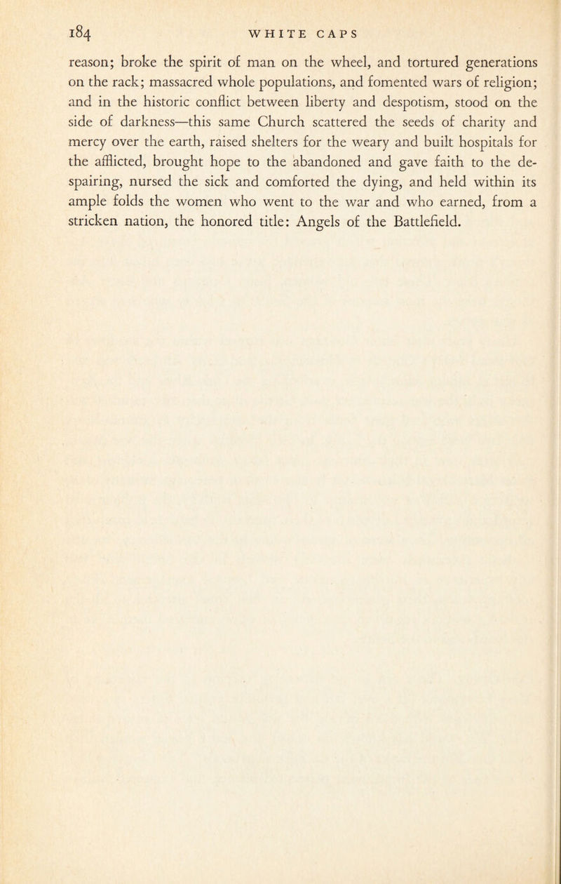 reason; broke the spirit of man on the wheel, and tortured generations on the rack; massacred whole populations, and fomented wars of religion; and in the historic conflict between liberty and despotism, stood on the side of darkness—this same Church scattered the seeds of charity and mercy over the earth, raised shelters for the weary and built hospitals for the afflicted, brought hope to the abandoned and gave faith to the de¬ spairing, nursed the sick and comforted the dying, and held within its ample folds the women who went to the war and who earned, from a stricken nation, the honored title: Angels of the Battlefield.