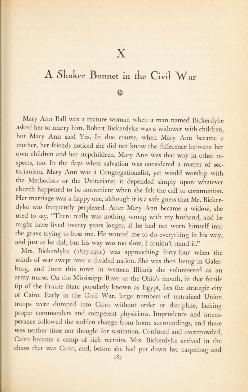 X A Sliak er Bonnet m tie c ivi 1 w ar Mary Ann Ball was a mature woman when a man named Bickerdyke asked her to marry him. Robert Bickerdyke was a widower with children, but Mary Ann said Yes. In due course, when Mary Ann became a mother, her friends noticed she did not know the difference between her own children and her stepchildren. Mary Ann was that way in other re¬ spects, too. In the days when salvation was considered a matter of sec¬ tarianism, Mary Ann was a Congregationalist, yet would worship with the Methodists or the Unitarians; it depended simply upon whatever church happened to be convenient when she felt the call to communion. Her marriage was a happy one, although it is a safe guess that Mr. Bicker¬ dyke was frequently perplexed. After Mary Ann became a widow, she used to say, “There really was nothing wrong with my husband, and he might have lived twenty years longer, if he had not worn himself into the grave trying to boss me. He wanted me to do everything in his way, and just as he did; but his way was too slow, I couldn’t stand it.” Mrs. Bickerdyke (1817-1901) was approaching forty-four when the winds of war swept over a divided nation. She was then living in Gales- burg, and from this town in western Illinois she volunteered as an army nurse. On the Mississippi River at the Ohio’s mouth, in that fertile tip oi the Prairie State popularly known as Egypt, lies the strategic city of Cairo. Early in the Civil War, large numbers of untrained Union troops were dumped into Cairo without order or discipline, lacking proper commanders and competent physicians. Imprudence and intem¬ perance followed the sudden change from home surroundings, and there was neither time nor thought for sanitation. Confused and overcrowded, Cairo became a camp of sick recruits. Mrs. Bickerdyke arrived in the chaos that was Cairo, and, before she had put down her carpetbag and