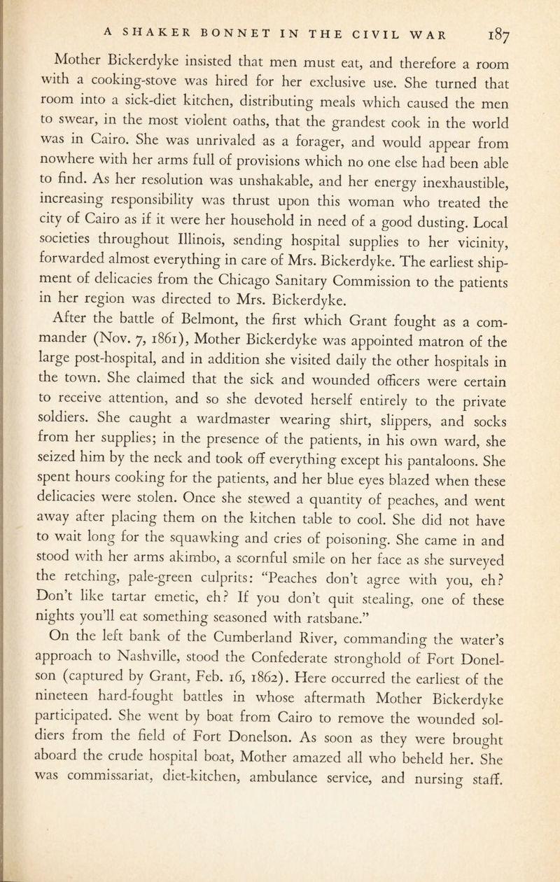 Mother Bickerdyke insisted that men must eat, and therefore a room with a cooking-stove was hired for her exclusive use. She turned that room into a sick-diet kitchen, distributing meals which caused the men to swear, in the most violent oaths, that the grandest cook in the world was in Cairo. She was unrivaled as a forager, and would appear from nowhere with her arms full of provisions which no one else had been able to find. As her resolution was unshakable, and her energy inexhaustible, increasing responsibility was thrust upon this woman who treated the city of Cairo as if it were her household in need of a good dusting. Local societies throughout Illinois, sending hospital supplies to her vicinity, forwarded almost everything in care of Mrs. Bickerdyke. The earliest ship¬ ment of delicacies from the Chicago Sanitary Commission to the patients in her region was directed to Mrs. Bickerdyke. After the battle of Belmont, the first which Grant fought as a com¬ mander (Nov. 7, 1861), Mother Bickerdyke was appointed matron of the large post-hospital, and in addition she visited daily the other hospitals in the town. She claimed that the sick and wounded officers were certain to receive attention, and so she devoted herself entirely to the private soldiers. She caught a wardmaster wearing shirt, slippers, and socks from her supplies; in the presence of the patients, in his own ward, she seized him by the neck and took off everything except his pantaloons. She spent hours cooking for the patients, and her blue eyes blazed when these delicacies were stolen. Once she stewed a quantity of peaches, and went away after placing them on the kitchen table to cool. She did not have to wait long for the squawking and cries of poisoning. She came in and stood with her arms akimbo, a scornful smile on her face as she surveyed the retching, pale-green culprits: “Peaches don’t agree with you, eh? Don’t like tartar emetic, eh? If you don’t quit stealing, one of these nights you’ll eat something seasoned with ratsbane.” On the left bank of the Cumberland River, commanding the water’s approach to Nashville, stood the Confederate stronghold of Fort Donel- son (captured by Grant, Feb. 16, 1862). ITere occurred the earliest of the nineteen hard-fought battles in whose aftermath Mother Bickerdyke participated. She went by boat from Cairo to remove the wounded sol¬ diers from the field of Fort Donelson. As soon as they were brought aboard the crude hospital boat, Mother amazed all who beheld her. She was commissariat, diet-kitchen, ambulance service, and nursing staff.