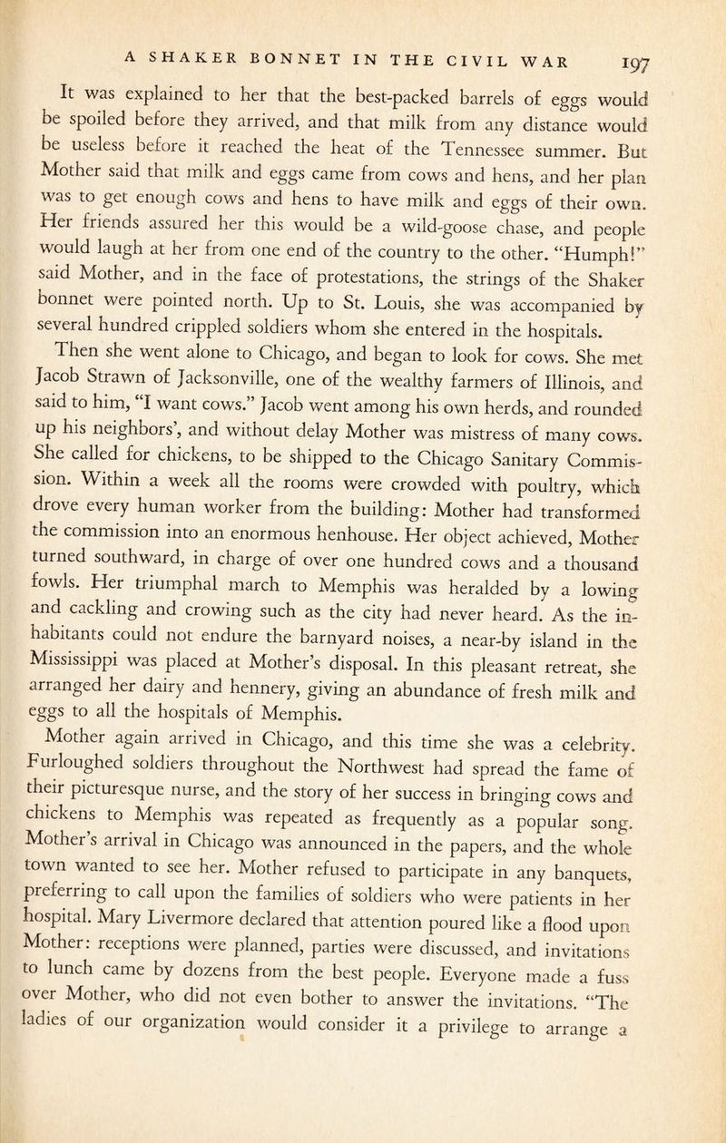It was explained to her that the best-packed barrels of eggs would be spoiled before they arrived, and that milk from any distance would be useless before it reached the heat of the Tennessee summer. But Mother said tnat milk and eggs came from cows and hens, and her plan was to get enough cows and hens to have milk and eggs of their own. Idei friends assuied her this would be a wild-goose chase, and people would laugh at her from one end of the country to the other. “Humph!” said Mother, and in the face of protestations, the strings of the Shaker bonnet were pointed north. Up to St. Louis, she wras accompanied by several hundred crippled soldiers whom she entered in the hospitals. Then she went alone to Chicago, and began to look for cows. She met Jacob Strawn of Jacksonville, one of the wealthy farmers of Illinois, and said to him, I want cows.” Jacob went among his own herds, and rounded up his neighbors, and without delay Mother was mistress of many cows. She called ior chickens, to be shipped to the Chicago Sanitary Commis¬ sion. Within a week all the rooms were crowded with poultry, which drove every human worker from the building: Mother had transformed the commission into an enormous henhouse. Her object achieved, Mother turned southward, in charge of over one hundred cows and a thousand fowls. Her triumphal march to Memphis was heralded by a lowing and cackling and crowing such as the city had never heard. As the in¬ habitants could not endure the barnyard noises, a near-by island in the Mississippi was placed at Mother’s disposal. In this pleasant retreat, she arranged her dairy and hennery, giving an abundance of fresh milk and eggs to all the hospitals of Memphis. Mother again arrived in Chicago, and this time she was a celebrity. Furloughed soldiers throughout the Northwest had spread the fame of their picturesque nurse, and the story of her success in bringing cows and chickens to Memphis was repeated as frequently as a popular song. Mother s arrival in Chicago was announced in the papers, and the whole town wanted to see her. Mother refused to participate in any banquets, preferring to call upon the families of soldiers who were patients in her hospital. Mary Livermore declared that attention poured like a flood upon Mother: receptions were planned, parties were discussed, and invitations to lunch came by dozens from the best people. Everyone made a fuss over Mother, who did not even bother to answer the invitations. “The ladies of our organization would consider it a privilege to arrange a