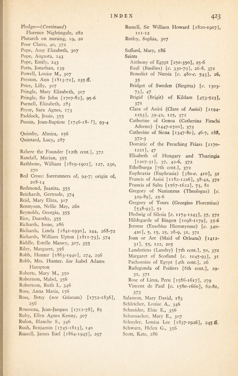 Pledge—(Continued') Florence Nightingale, 282 Plutarch on nursing, 19, 20 Poor Clares, 40, 372 Pope, Amy Elizabeth, 307 Pope, Augusta, 243 Pope, Emily, 243 Potts, Jonathan, 139 Powell, Louise M., 307 Preston, Ann [1813-72], 235 If. Price, Lilly, 307 Pringle, Mary Elizabeth, 307 Pringle, Sir John [1707-82], 95-6 Purnell, Elizabeth, 283 Pryor, Sara Agnes, 173 Paddock, Jessie, 355 Pussin, Joan-Baptiste [1746-18- ?], 93-4 Quimby, Almira, 156 Quintard, Lucy, 287 Rahere the Founder [12th cent.], 372 Randall, Marian, 355 Rathbone, William [1819-1902], 127, 230, 270 Red Cross: forerunners of, 94-7; origin of, 208-14 Redmond, Juanita, 355 Reichardt, Gertrude, 374 Reid, Mary Eliza, 307 Rennyson, Nellie May, 260 Reynolds, Georgia, 355 Rice, Dorothy, 355 Richards, Irene, 286 Richards, Linda [1841-1930], 244, 268-72 Richards, William Upton [1811-73], 374 Riddle, Estelle Massey, 307, 355 Riley, Margaret, 356 Robb, Hunter [1863-1940], 274, 296 Robb, Mrs. Hunter. See Isabel Adams Hampton Roberts, Mary M., 350 Robertson, Mabel, 356 Robertson, Ruth I., 346 Ross, Anna Maria, 156 Ross, Betsy (nee Griscom) [1752-1836], 256 Rousseau, Jean-Jacques [1712-78], 85 Ruby, Ellen Agnes Kenny, 307 Rulon, Blanche S., 346 Rush, Benjamin [1745-1813], 140 Russell, James Earl [1864-1945], 297 Russell, Sir William Howard [1820-1907], 111-12 Rutley, Sophia, 307 Safford, Mary, 186 Saints Anthony of Egypt [250-350], 25-6 Basil (Basilius) [c. 330-79], 26-8, 371 Benedict of Nursia [c. 480-c. 543], 26, 35 Bridget of Sweden (Birgitta) [c. 1303- 73], 47 Brigid (Brigit) of Kildare [453-523], 37i Clara of Assisi (Clare of Assisi) [1194- 1253], 39-42, 125, 372 Catherine of Genoa (Catherina Fieschi Adorno) [1447-1510], 373 Catherine of Siena [1347-80], 46-7, 188, 372-3 Dominic of the Preaching Friars [1170- 1221], 47 Elisabeth of Flungary and Thuringia [1207-31], 37, 42-6, 372 Ethelburga [7th cent.], 372 Euphraxia (Euphrasia) [380-c. 410], 31 Francis of Assisi [1182-1226], 38-42, 372 Francis of Sales [1567-1622], 73, 81 Gregory of Nazianzus (Theologus) [c. 329-89], 25-6 Gregory of Tours (Georgius Florentius) [538-93], 5i Hedwig of Silesia [c. 1174-1243], 37, 372 Hildegarde of Bingen [1098-1179], 35-6 Jerome (Eusebius Hieronymus) [c. 340- 420], 5, 15, 25, 28-9, 31, 371 Joan or Arc (Maid of Orleans) [1412- 31], 55, 122, 205 Landericus (Landry) [7th cent.], 50, 372 Margaret of Scotland [c. 1045-93], 31 Pachomius of Egypt [4th cent.], 26 Radegunda of Poitiers [6th cent.], 29- 3U 37i Rose of Lima, Peru [1586-1617], 279 Vincent de Paul [c. 1580-1660], 62-81, 373 Salamon, Mary David, 183 Schleicher, Louise A., 346 Schneider, Elsie E., 356 Schumacher, Mary E., 307 Schuyler, Louisa Lee [1837-1926], 245 ff. Schwarz, Helen G., 356 Scott, Kate, 286