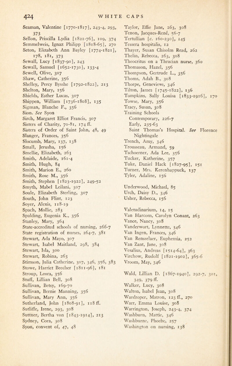Seaman, Valentine [1770-1817], 243-4, 293, 373 Sellon, Priscilla Lydia [1821-76], 109, 374 Semmelweis, Ignaz Philipp [1818-65], 270 Seton, Elizabeth Ann Bayley [1774-1821], 178, 181, 373 Sewall, Lucy [1837-90], 243 Sewall, Samuel [1652-1730], 133-4 Sewell, Olive, 307 Shaw, Catherine, 356 Shelley, Percy Bysshe [1792-1822], 213 Shelton, Mary, 156 Shields, Esther Lucas, 307 Shippen, William [1736-1808], 135 Sigman, Blanche F., 356 Sion. See Syon Sirch, Margaret Elliot Francis, 307 Sisters of Charity, 70-81, 174 fT. Sisters of Order of Saint John, 48, 49 Slanger, Frances, 356 Slocumb, Mary, 137, 138 Small, Jerusha, 156 Smellie, Elizabeth, 263 Smith, Adelaide, 161-4 Smith, Hugh, 84 Smith, Marion E., 260 Smith, Rose M., 356 Smith, Stephen [1823-1922], 249-52 Smyth, Mabel Leilani, 307 Soule, Elizabeth Sterling, 307 South, John Flint, 123 Soyer, Alexis, 118-19 Spach, Mollie, 283 Spalding, Eugenia K., 356 Stanley, Mary, 364 State-accredited schools of nursing, 266-7 State registration of nurses, 264-7, 381 Stewart, Ada Mayo, 307 Stewart, Isabel Maitland, 298, 384 Stewart, Isla, 300 Stewart, Robina, 263 Stimson, Julia Catherine, 307, 346, 356, 383 Stowe, Harriet Beecher [1811-96], 181 Stroup, Leora, 356 Stuff, Lillian Bell, 308 Sullivan, Betsy, 169-70 Sullivan, Bernie Manning, 356 Sullivan, Mary Ann, 356 Sutherland, John [1808-91], 118 fT. Sutliffe, Irene, 293, 308 Suttner, Bertha von [1843-1914], 213 Sydney, Cora, 308 Syon, convent of, 47, 48 Taylor, Eflie Jane, 263, 308 Tenon, Jacques-Rene, 56-7 Tertullian [e. 160-230], 145 Tessera hospitalis, 12 Thayer, Susan Chisolm Read, 262 Thelin, Rebecca, 263, 308 Theocritus on a Thracian nurse, 360 Thomason, Hazel, 356 Thompson, Gertrude L., 356 Thoms, Adah B., 308 Thorpe, Genevieve, 346 Tilton, James [1745-1822], 136 Tompkins, Sally Louisa [1833-1916], 170 Towse, Mary, 356 Tracy, Susan, 308 Training Schools Contemporary, 226-7 Early, 235-63 Saint Thomas’s Hospital. See Florence Nightingale Trench, Amy, 346 Trousseau, Armand, 59 Tschoerner, Ada Lee, 356 Tucker, Katherine, 357 Tuke, Daniel Hack [1827-95], 151 Turner, Mrs. Kerenhappuck, 137 Tyler, Adaline, 156 Underwood, Michael, 85 Urch, Daisy D., 346 Usher, Rebecca, 156 Valetudinarium, 14, 15 Van Blarcom, Carolyn Conant, 263 Vance, Nancy, 308 Vanderwort, Lynnette, 346 Van Ingen, Frances, 346 Van Rensselaer, Euphemia, 252 Van Zant, Jane, 308 Vesalius, Andreas [1514-64], 363 Virchow, Rudolf [1821-1902], 365-6 Vroom, May, 346 Wald, Lillian D. [1867-1940], 292-7, 301, 349, 379 ft Walker, Lucy, 308 Walton, Isabel Jean, 308 Wardroper, Matron, 123 ff., 270 Warr, Emma Louise, 308 Warrington, Joseph, 243-4, 374 Washburn, Mattie, 346 Washburne, Phoebe, 257 Washington on nursing, 138