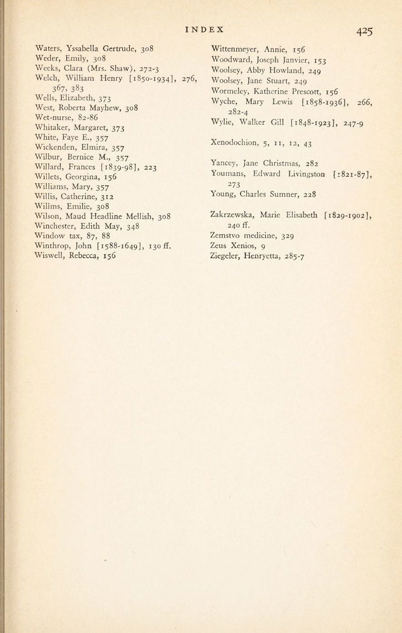 Waters, Yssabella Gertrude, 308 Weder, Emily, 308 Weeks, Clara (Mrs. Shaw), 272-3 Welch, William Henry [1850-1934], 276, 367, 383 Wells, Elizabeth, 373 West, Roberta Mayhew, 308 Wet-nurse, 82-86 Whitaker, Margaret, 373 White, Faye E., 357 Wickenden, Elmira, 357 Wilbur, Bernice M., 357 Willard, Frances [1839-98], 223 Willets, Georgina, 156 Williams, Mary, 357 Willis, Catherine, 312 Wilims, Emilie, 308 Wilson, Maud Headline Mellish, 308 Winchester, Edith May, 348 Window tax, 87, 88 Winthrop, John [1588-1649], 130 ff. Wittenmeyer, Annie, 156 Woodward, Joseph Janvier, 153 Woolsey, Abby Howland, 249 Woolsey, Jane Stuart, 249 Wormeley, Katherine Prescott, 156 Wyche, Mary Lewis [1858-1936], 266, 282-4 Wylie, Walker Gill [1848-1923], 247-9 Xenoclochion, 5, 11, 12, 43 Yancey, Jane Christmas, 282 Youmans, Edward Livingston [1821-87], 273 Young, Charles Sumner, 228 Zakrzewska, Marie Elisabeth [1829-1902], 240 ff. Zemstvo medicine, 329 Zeus Xenios, 9