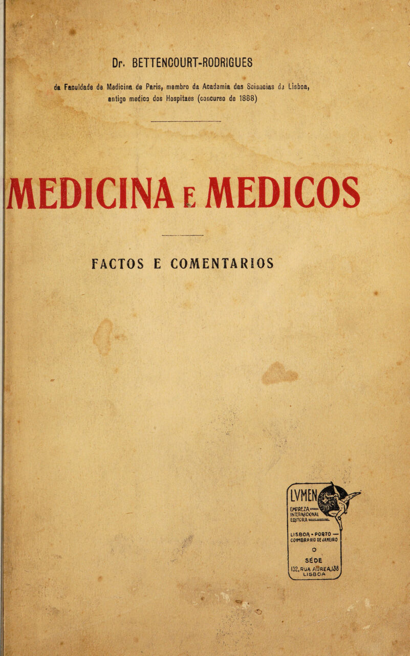 da Faculdade de Medicina de Paris, membro da Academia das Sciencias de Lisboa, antigo medico dos Hospitaes (concurso de 1888) MEDICINA e MÉDICOS FACTOS E COMENTÁRIOS LISBOA * PORTO COIMBRA. RIO OE «SAREIRO SÉO 132, RUA AÜREA.itw LISBOA EMPRE.Z INTERJtf.CIONAl EfljTORA =