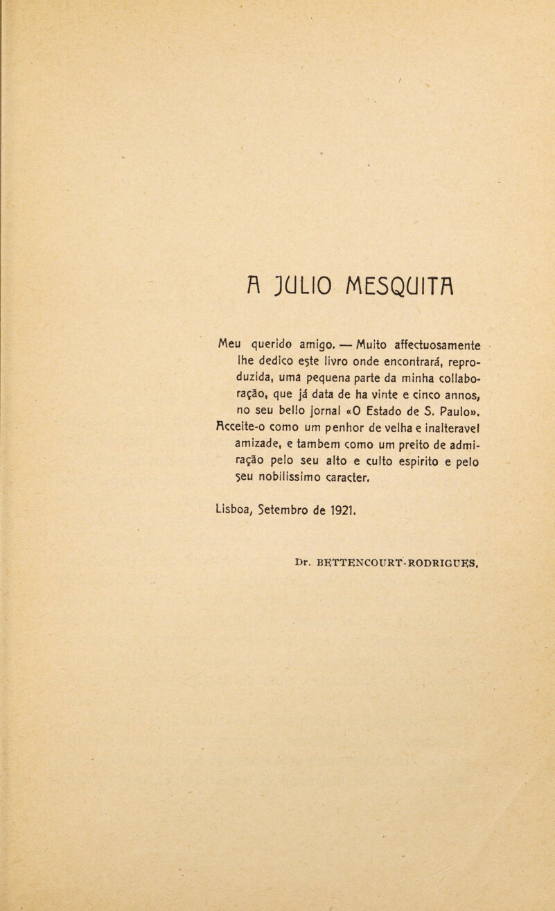 n JüLIO ME5QÜITR Meu querido amigo. — Muito affectuosamente ihe dedico este livro onde encontrará, repro¬ duzida, uma pequena parte da minha collabo- ração, que já data de ha vinte e cinco annos, no seu bello jornal «O Estado de 5. Paulo». Rcceite-o como um penhor de velha e inalterável amizade, e também como um preito de admi¬ ração pelo seu alto e culto espirito e pelo 5eu nobilíssimo caracter. Lisboa, Setembro de 1921. Dr. BITTENCOURT RODRIGUES,