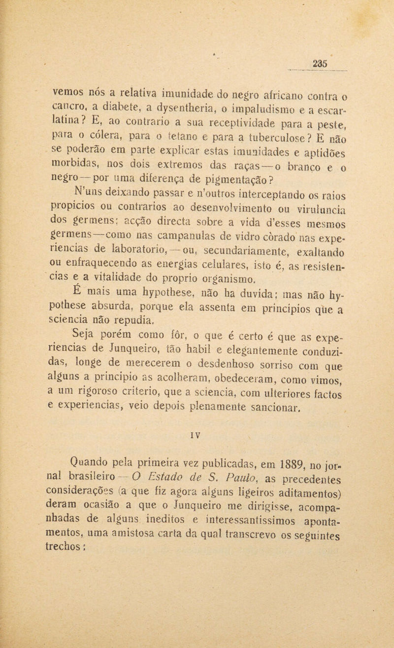 vemos nós a relativa imunidade do negro africano contra o cancro, a diabete, a dysentheria, o impaludismo e a escar» latina? E, ao contrario a sua receptividade para a peste, para o cólera, para o tétano e para a tuberculose ? E não se poderão em parte explicar estas imunidades e aptidões mórbidas, nos dois extremos das raças— o branco e o negro—por uma diferença de pigmentação? Nrnns deixando passar e n’outros interceptando os raios propícios ou contrários ao desenvolvimento ou viruluncía dos germens; acção directa sobre a vida d5esses mesmos germens —como nas campanulas de vidro corado'nas expe» riencías de laboratorio, — ou, secuodariainente, exaltando ou enfraquecendo as energias celulares, isto é, as resistên¬ cias e a vitalidade do proprio organismo. E mais uma hypothese, não ha duvida; mas não hy¬ pothese absurda, porque ela assenta em princípios que a sciencia não repudia» Seja porém corno fôr, o que é certo é que as expe¬ riências de Junqueiro, tão habil e elegantemente conduzi¬ das, longe de merecerem o desdenhoso sorriso com que alguos a principio as acolheram, obedeceram, coroo vimos, a um rigoroso critério, que a sciencia, com ulteriores factos e experiencias, veio depois plenamente sancionar. IV Quando pela primeira vez publicadas, em 1889, no jor¬ nal brasileiro —O Estado de S, Paulo, as precedentes considerações (a que fiz agora alguns ligeiros aditamentos) deram ocasião a que o Junqueiro me dirigisse, acompa¬ nhadas de alguns inéditos e interessantíssimos aponta¬ mentos, uma amistosa carta da qual transcrevo os seguintes trechos: