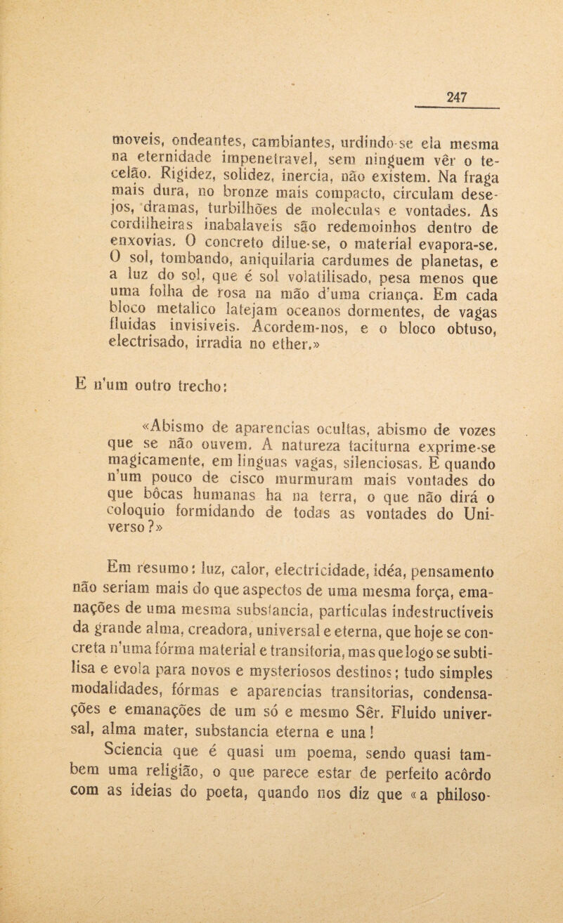 moveis, ondeantes, cambiantes, urdindo-se ela mesma na eternidade impenetrável, sem ninguém vêr o te¬ celão. Rigidez, solidez, inércia, não existem. Na traga mais dura, no bronze mais compacto, circulam dese¬ jos, dramas, turbilhões de moléculas e vontades. As cordilheiras inabalaveís são redemoinhos dentro de enxovias. 0 concreto dílue*se, o material evapora-se. O sol, tombando, aniquilaria cardumes de planetas, e a luz do sol, que é sol volaíilísado, pesa menos que uma folha de rosa na mão d'um a criança. Em cada bioco metálico latejam oceanos dormentes, de vagas fluidas invisíveis. Acordem-nos, e o bloco obtuso, electrisado, irradia no ether.» E niim outro trecho: «Abismo de aparências ocultas, abismo de vozes que se não ouvem. À natureza taciturna exprime-se magicamente, em línguas vagas, silenciosas. E quando n’um pouco de cisco murmuram mais vontades do que bocas humanas ha na terra, o que não dirá o eoloquio formídando de todas as vontades do Uní- verso?» Em resumo: luz, calor, electricidade, ídéa, pensamento não seriam mais do que aspectos de uma mesma força, ema nações de uma mesma substancia, partículas indestructiveís da grande alma, creadora, universal e eterna, que hoje se com creta n’uma forma material e transitória, mas que logo se subti- fisa e evola para novos e mysteríosos destinos; tudo simples modalidades, formas e aparências transitórias, condensa¬ ções e emanações de um so e mesmo Ser. Fluido iiníver- sai, alma mater, substancia eterna e una S Scíencia. que é quasi um poema, sendo quasi tam¬ bém uma religião, o que parece estar de perfeito acôrdo com as ideias do poeta, quando nos diz que «a phíloso-