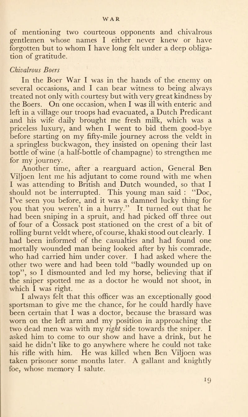 of mentioning two courteous opponents and chivalrous gentlemen whose names I either never knew or have forgotten but to whom I have long felt under a deep obliga¬ tion of gratitude. Chivalrous Boers In the Boer War I was in the hands of the enemy on several occasions, and I can bear witness to being always treated not only with courtesy but with very great kindness by the Boers. On one occasion, when I was ill with enteric and left in a village our troops had evacuated, a Dutch Predicant and his wife daily brought me fresh milk, which was a priceless luxury, and when I went to bid them good-bye before starting on my fifty-mile journey across the veldt in a springless buckwagon, they insisted on opening their last bottle of wine (a half-bottle of champagne) to strengthen me for my journey. Another time, after a rearguard action, General Ben Viljoen lent me his adjutant to come round with me when I was attending to British and Dutch wounded, so that I should not be interrupted. This young man said : 4'Doc, I’ve seen you before, and it was a damned lucky thing for you that you weren’t in a hurry.” It turned out that he had been sniping in a spruit, and had picked off three out of four of a Cossack post stationed on the crest of a bit of rolling burnt veldt where, of course, khaki stood out clearly. I had been informed of the casualties and had found one mortally wounded man being looked after by his comrade, who had carried him under cover. I had asked where the other two were and had been told “badly wounded up on top”, so I dismounted and led my horse, believing that if the sniper spotted me as a doctor he would not shoot, in which I was right. I always felt that this officer was an exceptionally good sportsman to give me the chance, for he could hardly have been certain that I was a doctor, because the brassard was worn on the left arm and my position in approaching the two dead men was with my right side towards the sniper. I asked him to come to our show and have a drink, but he said he didn’t like to go anywhere where he could not take his rifle with him. He was killed when Ben Viljoen was taken prisoner some months later. A gallant and knightly foe, whose memory I salute. IfJ