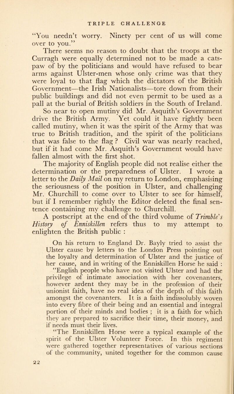 “You needn’t worry. Ninety per cent of us will come over to you.” There seems no reason to doubt that the troops at the Curragh were equally determined not to be made a cats- paw of by the politicians and would have refused to bear arms against Ulster-men whose only crime was that they were loyal to that flag which the dictators of the British Government—the Irish Nationalists—tore down from their public buildings and did not even permit to be used as a pall at the burial of British soldiers in the South of Ireland. So near to open mutiny did Mr. Asquith’s Government drive the British Army. Yet could it have rightly been called mutiny, when it was the spirit of the Army that was true to British tradition, and the spirit of the politicians that was false to the flag ? Civil war was nearly reached, but if it had come Mr. Asquith’s Government would have fallen almost with the first shot. The majority of English people did not realise either the determination or the preparedness of Ulster. I wrote a letter to the Daily Mail on my return to London, emphasising the seriousness of the position in Ulster, and challenging Mr. Churchill to come over to Ulster to see for himself but if I remember rightly the Editor deleted the final sen¬ tence containing my challenge to Churchill. A postscript at the end of the third volume of Trimble's History of Enniskillen refers thus to my attempt to enlighten the British public : On his return to England Dr. Bayly tried to assist the Ulster cause by letters to the London Press pointing out the loyalty and determination of Ulster and the justice of her cause, and in writing of the Enniskillen Horse he said : “English people who have not visited Ulster and had the privilege of intimate association with her covenanters, however ardent they may be in the profession of their unionist faith, have no real idea of the depth of this faith amongst the covenanters. It is a faith indissolubly woven into every fibre of their being and an essential and integral portion of their minds and bodies ; it is a faith for which they are prepared to sacrifice their time, their money, and if needs must their lives. “The Enniskillen Horse were a typical example of the spirit of the Ulster Volunteer Force. In this regiment were gathered together representatives of various sections of the community, united together for the common cause