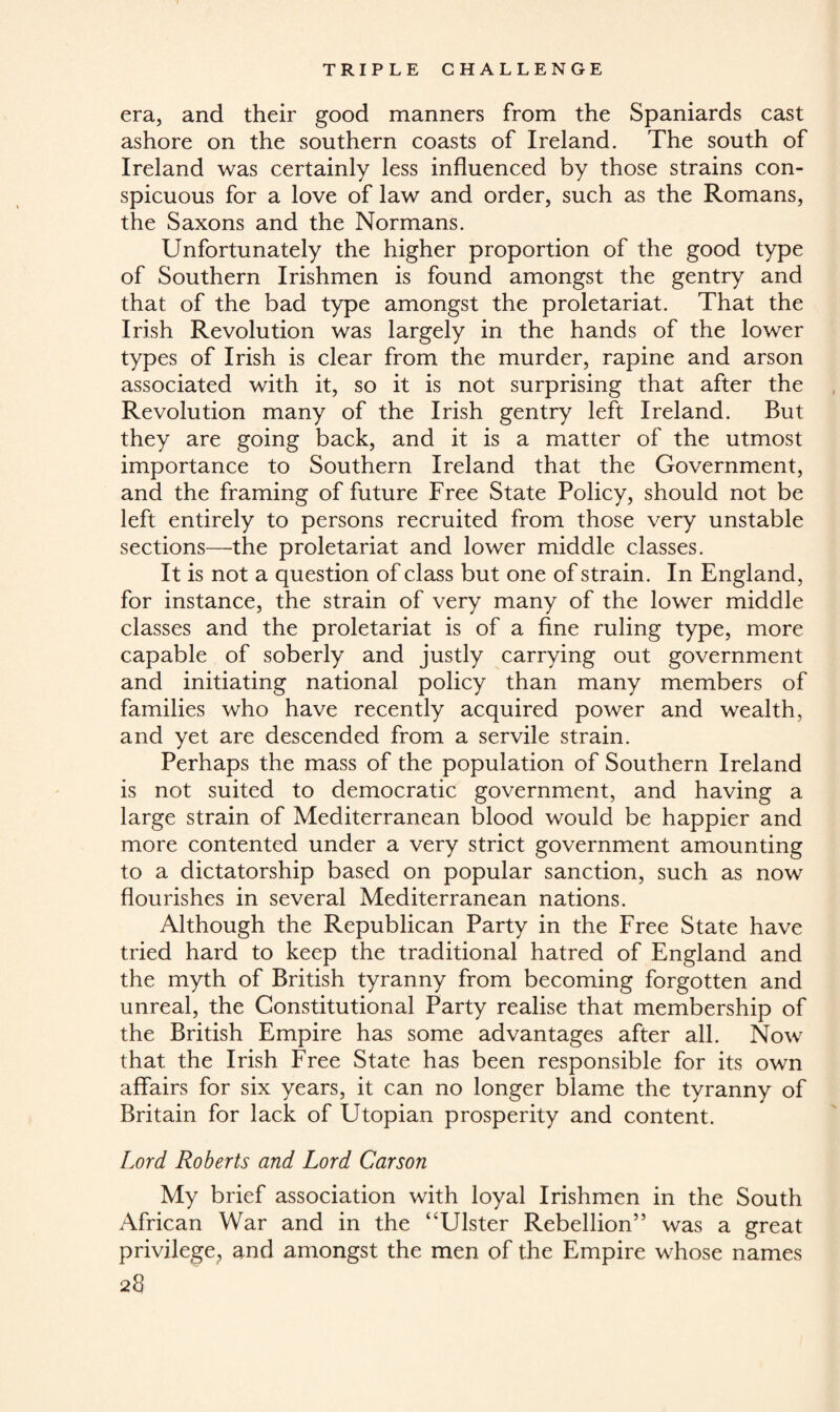 era, and their good manners from the Spaniards cast ashore on the southern coasts of Ireland. The south of Ireland was certainly less influenced by those strains con¬ spicuous for a love of law and order, such as the Romans, the Saxons and the Normans. Unfortunately the higher proportion of the good type of Southern Irishmen is found amongst the gentry and that of the bad type amongst the proletariat. That the Irish Revolution was largely in the hands of the lower types of Irish is clear from the murder, rapine and arson associated with it, so it is not surprising that after the Revolution many of the Irish gentry left Ireland. But they are going back, and it is a matter of the utmost importance to Southern Ireland that the Government, and the framing of future Free State Policy, should not be left entirely to persons recruited from those very unstable sections—the proletariat and lower middle classes. It is not a question of class but one of strain. In England, for instance, the strain of very many of the lower middle classes and the proletariat is of a fine ruling type, more capable of soberly and justly carrying out government and initiating national policy than many members of families who have recently acquired power and wealth, and yet are descended from a servile strain. Perhaps the mass of the population of Southern Ireland is not suited to democratic government, and having a large strain of Mediterranean blood would be happier and more contented under a very strict government amounting to a dictatorship based on popular sanction, such as now flourishes in several Mediterranean nations. Although the Republican Party in the Free State have tried hard to keep the traditional hatred of England and the myth of British tyranny from becoming forgotten and unreal, the Constitutional Party realise that membership of the British Empire has some advantages after all. Now that the Irish Free State has been responsible for its own affairs for six years, it can no longer blame the tyranny of Britain for lack of Utopian prosperity and content. Lord Roberts and Lord Carson My brief association with loyal Irishmen in the South African War and in the “Ulster Rebellion” was a great privilege; and amongst the men of the Empire whose names