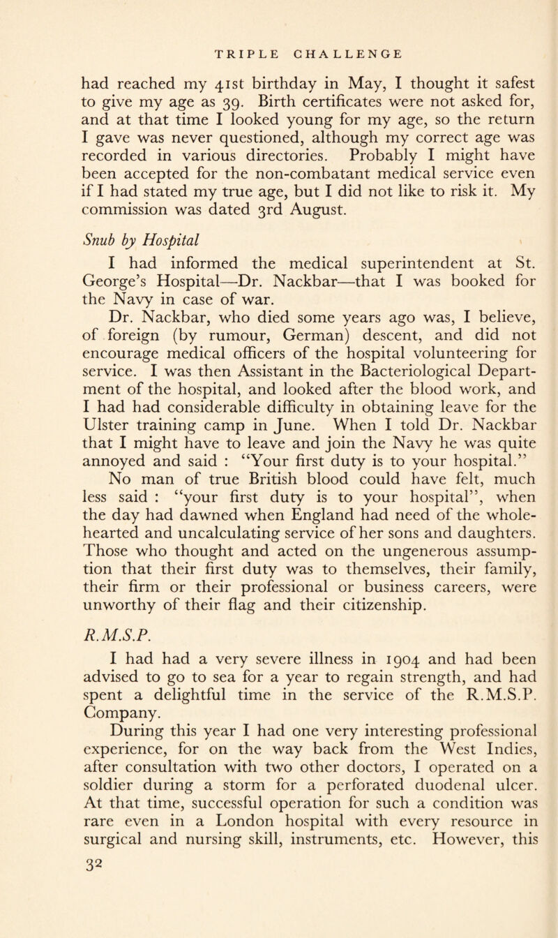 had reached my 41st birthday in May, I thought it safest to give my age as 39. Birth certificates were not asked for, and at that time I looked young for my age, so the return I gave was never questioned, although my correct age was recorded in various directories. Probably I might have been accepted for the non-combatant medical service even if I had stated my true age, but I did not like to risk it. My commission was dated 3rd August. Snub by Hospital I had informed the medical superintendent at St. George’s Hospital—Dr. Nackbar—that I was booked for the Navy in case of war. Dr. Nackbar, who died some years ago was, I believe, of foreign (by rumour, German) descent, and did not encourage medical officers of the hospital volunteering for service. I was then Assistant in the Bacteriological Depart¬ ment of the hospital, and looked after the blood work, and I had had considerable difficulty in obtaining leave for the Ulster training camp in June. When I told Dr. Nackbar that I might have to leave and join the Navy he was quite annoyed and said : “Your first duty is to your hospital.” No man of true British blood could have felt, much less said : “your first duty is to your hospital”, when the day had dawned when England had need of the whole¬ hearted and uncalculating service of her sons and daughters. Those who thought and acted on the ungenerous assump¬ tion that their first duty was to themselves, their family, their firm or their professional or business careers, were unworthy of their flag and their citizenship. R.M.S.P. I had had a very severe illness in 1904 and had been advised to go to sea for a year to regain strength, and had spent a delightful time in the service of the R.M.S.P. Company. During this year I had one very interesting professional experience, for on the way back from the West Indies, after consultation with two other doctors, I operated on a soldier during a storm for a perforated duodenal ulcer. At that time, successful operation for such a condition was rare even in a London hospital with every resource in surgical and nursing skill, instruments, etc. However, this