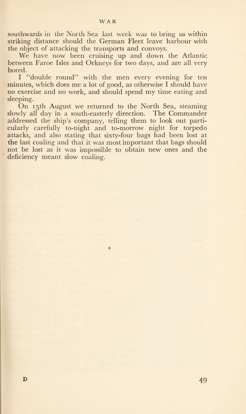 southwards in the North Sea last week was to bring us within striking distance should the German Fleet leave harbour with the object of attacking the transports and convoys. We have now been cruising up and down the Atlantic between Faroe Isles and Orkneys for two days, and are all very bored. I “double round” with the men every evening for ten minutes, which does me a lot of good, as otherwise I should have no exercise and no work, and should spend my time eating and sleeping. On 15th August we returned to the North Sea, steaming slowly all day in a south-easterly direction. The Commander addressed the ship’s company, telling them to look out parti¬ cularly carefully to-night and to-morrow night for torpedo attacks, and also stating that sixty-four bags had been lost at the last coaling and that it was most important that bags should not be lost as it was impossible to obtain new ones and the deficiency meant slow coaling.