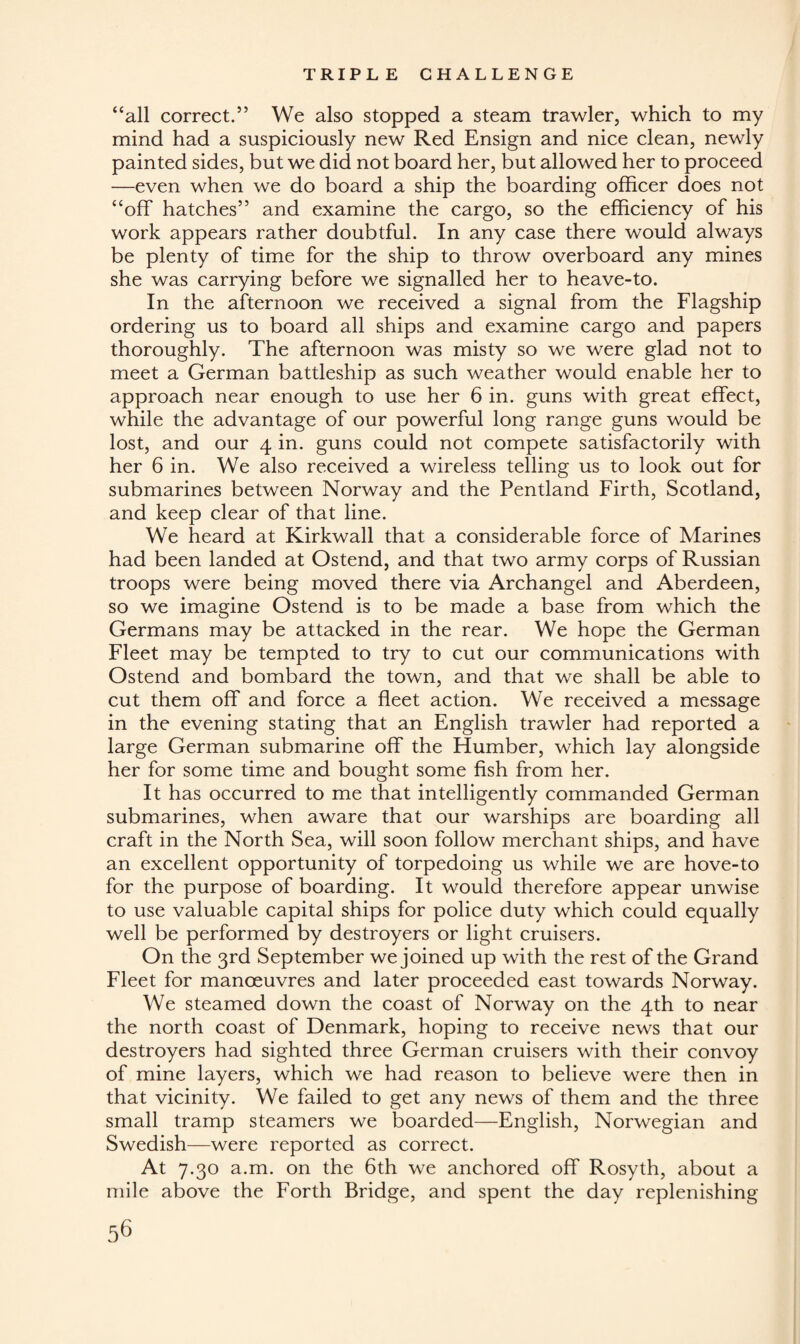 “all correct.” We also stopped a steam trawler, which to my mind had a suspiciously new Red Ensign and nice clean, newly painted sides, but we did not board her, but allowed her to proceed —even when we do board a ship the boarding officer does not “off hatches” and examine the cargo, so the efficiency of his work appears rather doubtful. In any case there would always be plenty of time for the ship to throw overboard any mines she was carrying before we signalled her to heave-to. In the afternoon we received a signal from the Flagship ordering us to board all ships and examine cargo and papers thoroughly. The afternoon was misty so we were glad not to meet a German battleship as such weather would enable her to approach near enough to use her 6 in. guns with great effect, while the advantage of our powerful long range guns would be lost, and our 4 in. guns could not compete satisfactorily with her 6 in. We also received a wireless telling us to look out for submarines between Norway and the Pentland Firth, Scotland, and keep clear of that line. We heard at Kirkwall that a considerable force of Marines had been landed at Ostend, and that two army corps of Russian troops were being moved there via Archangel and Aberdeen, so we imagine Ostend is to be made a base from which the Germans may be attacked in the rear. We hope the German Fleet may be tempted to try to cut our communications with Ostend and bombard the town, and that we shall be able to cut them off and force a fleet action. We received a message in the evening stating that an English trawler had reported a large German submarine off the Humber, which lay alongside her for some time and bought some fish from her. It has occurred to me that intelligently commanded German submarines, when aware that our warships are boarding all craft in the North Sea, will soon follow merchant ships, and have an excellent opportunity of torpedoing us while we are hove-to for the purpose of boarding. It would therefore appear unwise to use valuable capital ships for police duty which could equally well be performed by destroyers or light cruisers. On the 3rd September we joined up with the rest of the Grand Fleet for manoeuvres and later proceeded east towards Norway. We steamed down the coast of Norway on the 4th to near the north coast of Denmark, hoping to receive news that our destroyers had sighted three German cruisers with their convoy of mine layers, which we had reason to believe were then in that vicinity. We failed to get any news of them and the three small tramp steamers we boarded—English, Norwegian and Swedish—were reported as correct. At 7.30 a.m. on the 6th we anchored off Rosyth, about a mile above the Forth Bridge, and spent the day replenishing