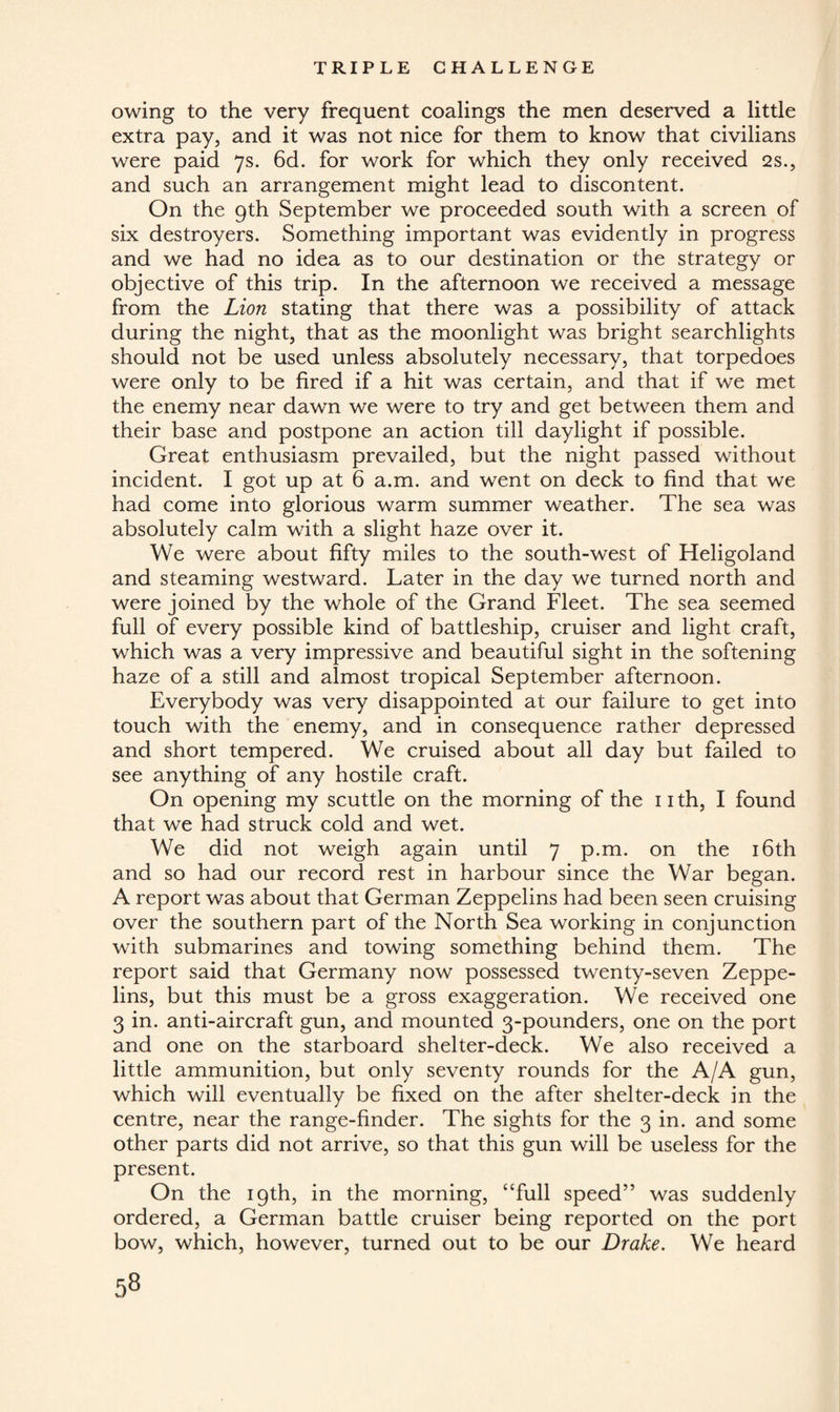 owing to the very frequent coalings the men deserved a little extra pay, and it was not nice for them to know that civilians were paid 7s. 6d. for work for which they only received 2 s., and such an arrangement might lead to discontent. On the 9th September we proceeded south with a screen of six destroyers. Something important was evidently in progress and we had no idea as to our destination or the strategy or objective of this trip. In the afternoon we received a message from the Lion stating that there was a possibility of attack during the night, that as the moonlight was bright searchlights should not be used unless absolutely necessary, that torpedoes were only to be fired if a hit was certain, and that if we met the enemy near dawn we were to try and get between them and their base and postpone an action till daylight if possible. Great enthusiasm prevailed, but the night passed without incident. I got up at 6 a.m. and went on deck to find that we had come into glorious warm summer weather. The sea was absolutely calm with a slight haze over it. We were about fifty miles to the south-west of Heligoland and steaming westward. Later in the day we turned north and were joined by the whole of the Grand Fleet. The sea seemed full of every possible kind of battleship, cruiser and light craft, which was a very impressive and beautiful sight in the softening haze of a still and almost tropical September afternoon. Everybody was very disappointed at our failure to get into touch with the enemy, and in consequence rather depressed and short tempered. We cruised about all day but failed to see anything of any hostile craft. On opening my scuttle on the morning of the 11 th, I found that we had struck cold and wet. We did not weigh again until 7 p.m. on the 16th and so had our record rest in harbour since the War began. A report was about that German Zeppelins had been seen cruising over the southern part of the North Sea working in conjunction with submarines and towing something behind them. The report said that Germany now possessed twenty-seven Zeppe¬ lins, but this must be a gross exaggeration. We received one 3 in. anti-aircraft gun, and mounted 3-pounders, one on the port and one on the starboard shelter-deck. We also received a little ammunition, but only seventy rounds for the A/A gun, which will eventually be fixed on the after shelter-deck in the centre, near the range-finder. The sights for the 3 in. and some other parts did not arrive, so that this gun will be useless for the present. On the 19th, in the morning, “full speed” was suddenly ordered, a German battle cruiser being reported on the port bow, which, however, turned out to be our Drake. We heard