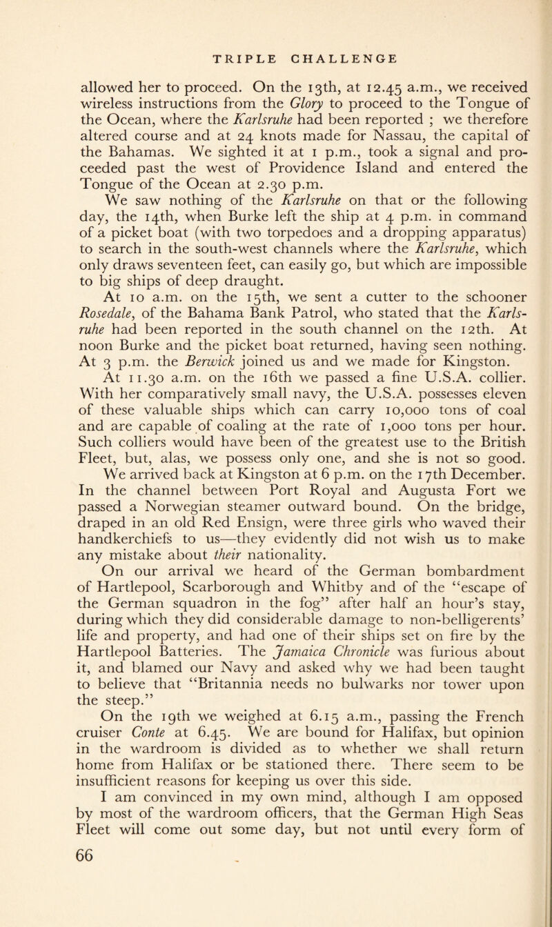 allowed her to proceed. On the 13th, at 12.45 a-m*> we received wireless instructions from the Glory to proceed to the Tongue of the Ocean, where the Karlsruhe had been reported ; we therefore altered course and at 24 knots made for Nassau, the capital of the Bahamas. We sighted it at 1 p.m., took a signal and pro¬ ceeded past the west of Providence Island and entered the Tongue of the Ocean at 2.30 p.m. We saw nothing of the Karlsruhe on that or the following day, the 14th, when Burke left the ship at 4 p.m. in command of a picket boat (with two torpedoes and a dropping apparatus) to search in the south-west channels where the Karlsruhe, which only draws seventeen feet, can easily go, but which are impossible to big ships of deep draught. At 10 a.m. on the 15th, we sent a cutter to the schooner Rosedale, of the Bahama Bank Patrol, who stated that the Karls¬ ruhe had been reported in the south channel on the 12th. At noon Burke and the picket boat returned, having seen nothing. At 3 p.m. the Berwick joined us and we made for Kingston. At 11.30 a.m. on the 16th we passed a fine U.S.A. collier. With her comparatively small navy, the U.S.A. possesses eleven of these valuable ships which can carry 10,000 tons of coal and are capable of coaling at the rate of 1,000 tons per hour. Such colliers would have been of the greatest use to the British Fleet, but, alas, we possess only one, and she is not so good. We arrived back at Kingston at 6 p.m. on the 17th December. In the channel between Port Royal and Augusta Fort we passed a Norwegian steamer outward bound. On the bridge, draped in an old Red Ensign, were three girls who waved their handkerchiefs to us—they evidently did not wish us to make any mistake about their nationality. On our arrival we heard of the German bombardment of Hartlepool, Scarborough and Whitby and of the “escape of the German squadron in the fog” after half an hour’s stay, during which they did considerable damage to non-belligerents’ life and property, and had one of their ships set on fire by the Hartlepool Batteries. The Jamaica Chronicle was furious about it, and blamed our Navy and asked why we had been taught to believe that “Britannia needs no bulwarks nor tower upon the steep.” On the 19th we weighed at 6.15 a.m., passing the French cruiser Conte at 6.45. We are bound for Halifax, but opinion in the wardroom is divided as to whether we shall return home from Halifax or be stationed there. There seem to be insufficient reasons for keeping us over this side. I am convinced in my own mind, although I am opposed by most of the wardroom officers, that the German High Seas Fleet will come out some day, but not until every form of