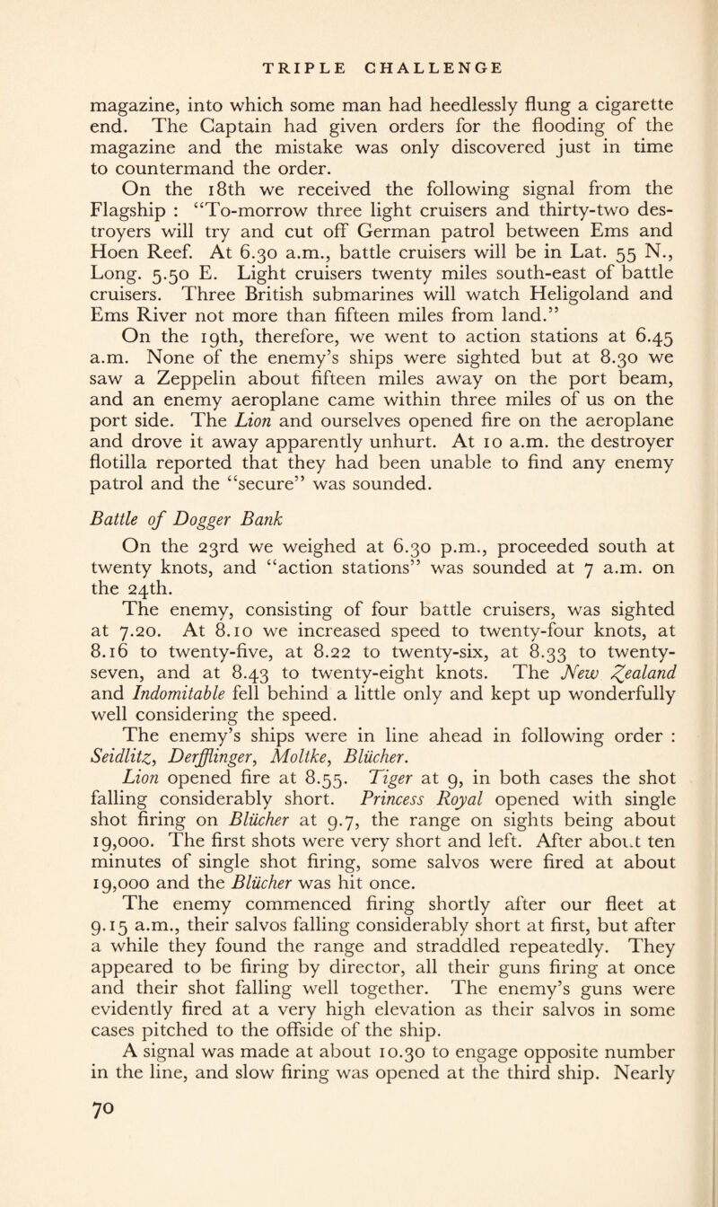 magazine, into which some man had heedlessly flung a cigarette end. The Captain had given orders for the flooding of the magazine and the mistake was only discovered just in time to countermand the order. On the 18th we received the following signal from the Flagship : “To-morrow three light cruisers and thirty-two des¬ troyers will try and cut off German patrol between Ems and Hoen Reef. At 6.30 a.m., battle cruisers will be in Lat. 55 N., Long. 5.50 E. Light cruisers twenty miles south-east of battle cruisers. Three British submarines will watch Heligoland and Ems River not more than fifteen miles from land.” On the 19th, therefore, we went to action stations at 6.45 a.m. None of the enemy’s ships were sighted but at 8.30 we saw a Zeppelin about fifteen miles away on the port beam, and an enemy aeroplane came within three miles of us on the port side. The Lion and ourselves opened fire on the aeroplane and drove it away apparently unhurt. At 10 a.m. the destroyer flotilla reported that they had been unable to find any enemy patrol and the “secure” was sounded. Battle of Dogger Bank On the 23rd we weighed at 6.30 p.m., proceeded south at twenty knots, and “action stations” was sounded at 7 a.m. on the 24th. The enemy, consisting of four battle cruisers, was sighted at 7.20. At 8.10 we increased speed to twenty-four knots, at 8.16 to twenty-five, at 8.22 to twenty-six, at 8.33 to twenty- seven, and at 8.43 to twenty-eight knots. The New Zealand and Indomitable fell behind a little only and kept up wonderfully well considering the speed. The enemy’s ships were in line ahead in following order : Seidlitz, Derfflinger, Moltke, Bliicher. Lion opened fire at 8.55. Tiger at 9, in both cases the shot falling considerably short. Princess Royal opened with single shot firing on Bliicher at 9.7, the range on sights being about 19,000. The first shots were very short and left. After about ten minutes of single shot firing, some salvos were fired at about 19,000 and the Bliicher was hit once. The enemy commenced firing shortly after our fleet at 9.15 a.m., their salvos falling considerably short at first, but after a while they found the range and straddled repeatedly. They appeared to be firing by director, all their guns firing at once and their shot falling well together. The enemy’s guns were evidently fired at a very high elevation as their salvos in some cases pitched to the offside of the ship. A signal was made at about 10.30 to engage opposite number in the line, and slow firing was opened at the third ship. Nearly