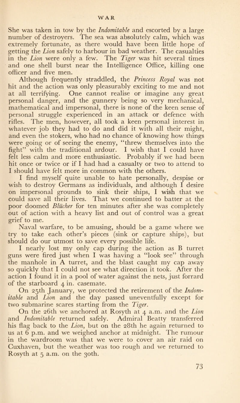 She was taken in tow by the Indomitable and escorted by a large number of destroyers. The sea was absolutely calm, which was extremely fortunate, as there would have been little hope of getting the Lion safely to harbour in bad weather. The casualties in the Lion were only a few. The Tiger was hit several times and one shell burst near the Intelligence Office, killing one officer and five men. Although frequently straddled, the Princess Royal was not hit and the action was only pleasurably exciting to me and not at all terrifying. One cannot realise or imagine any great personal danger, and the gunnery being so very mechanical, mathematical and impersonal, there is none of the keen sense of personal struggle experienced in an attack or defence with rifles. The men, however, all took a keen personal interest in whatever job they had to do and did it with all their might, and even the stokers, who had no chance of knowing how things were going or of seeing the enemy, “threw themselves into the fight” with the traditional ardour. I wish that I could have felt less calm and more enthusiastic. Probably if we had been hit once or twice or if I had had a casualty or two to attend to I should have felt more in common with the others. I find myself quite unable to hate personally, despise or wish to destroy Germans as individuals, and although I desire on impersonal grounds to sink their ships, I wish that we could save all their lives. That we continued to batter at the poor doomed Bliicher for ten minutes after she was completely out of action with a heavy list and out of control was a great grief to me. Naval warfare, to be amusing, should be a game where we try to take each other’s pieces (sink or capture ships), but should do our utmost to save every possible life. I nearly lost my only cap during the action as B turret guns were fired just when I was having a “look see” through the manhole in A turret, and the blast caught my cap away so quickly that I could not see what direction it took. After the action I found it in a pool of water against the nets, just forrard of the starboard 4 in. casemate. On 25th January, we protected the retirement of the Indom¬ itable and Lion and the day passed uneventfully except for two submarine scares starting from the Tiger. On the 26th we anchored at Rosyth at 4 a.m. and the Lion and Indomitable returned safely. Admiral Beatty transferred his flag back to the Lion, but on the 28th he again returned to us at 6 p.m. and we weighed anchor at midnight. The rumour in the wardroom was that we were to cover an air raid on Cuxhaven, but the weather was too rough and we returned to Rosyth at 5 a.m. on the 30th.