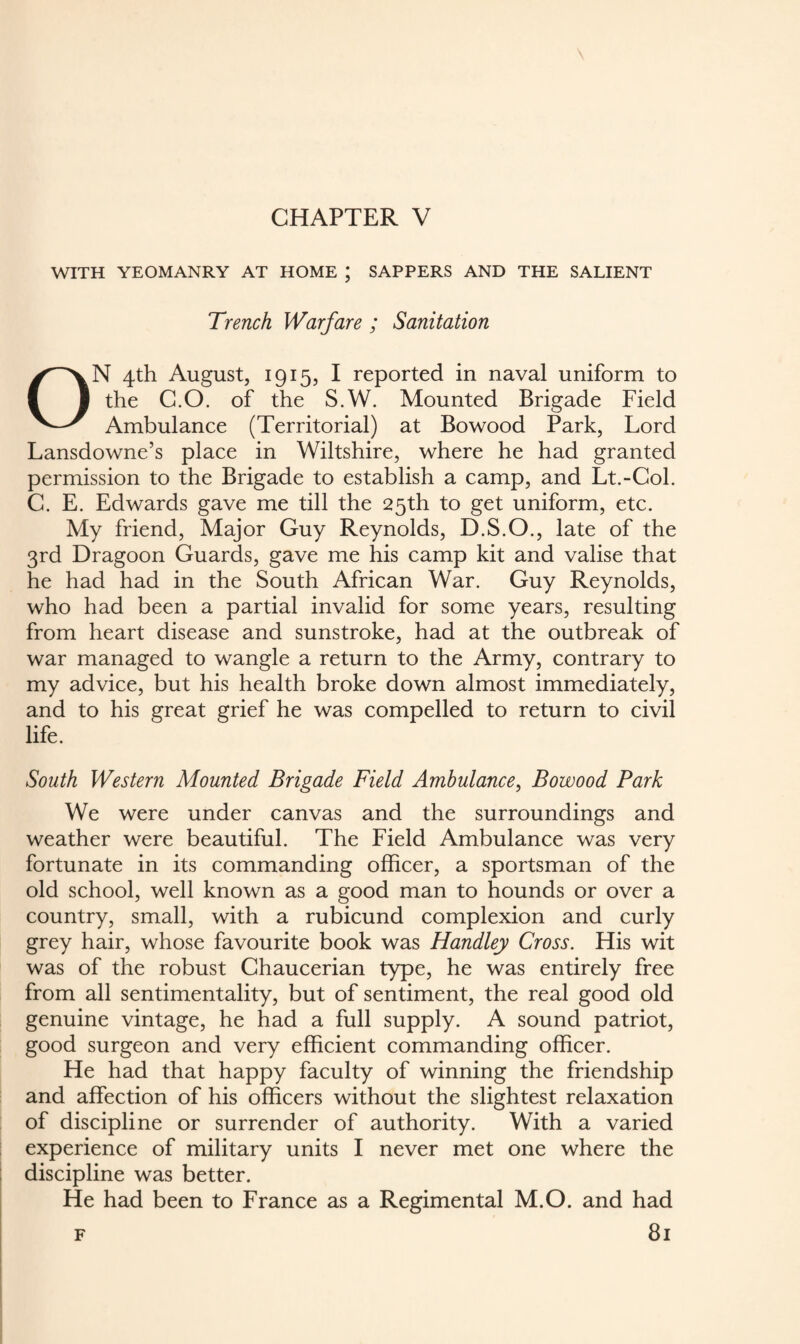 CHAPTER V WITH YEOMANRY AT HOME ; SAPPERS AND THE SALIENT Trench Warfare ; Sanitation ON 4th August, 1915, I reported in naval uniform to the C.O. of the S.W. Mounted Brigade Field Ambulance (Territorial) at Bowood Park, Lord Lansdowne’s place in Wiltshire, where he had granted permission to the Brigade to establish a camp, and Lt.-Col. C. E. Edwards gave me till the 25th to get uniform, etc. My friend, Major Guy Reynolds, D.S.O., late of the 3rd Dragoon Guards, gave me his camp kit and valise that he had had in the South African War. Guy Reynolds, who had been a partial invalid for some years, resulting from heart disease and sunstroke, had at the outbreak of war managed to wangle a return to the Army, contrary to my advice, but his health broke down almost immediately, and to his great grief he was compelled to return to civil life. South Western Mounted Brigade Field Ambulance, Bowood Park We were under canvas and the surroundings and weather were beautiful. The Field Ambulance was very fortunate in its commanding officer, a sportsman of the old school, well known as a good man to hounds or over a country, small, with a rubicund complexion and curly grey hair, whose favourite book was Handley Cross. His wit was of the robust Chaucerian type, he was entirely free from all sentimentality, but of sentiment, the real good old genuine vintage, he had a full supply. A sound patriot, good surgeon and very efficient commanding officer. He had that happy faculty of winning the friendship and affection of his officers without the slightest relaxation of discipline or surrender of authority. With a varied experience of military units I never met one where the discipline was better. He had been to France as a Regimental M.O. and had