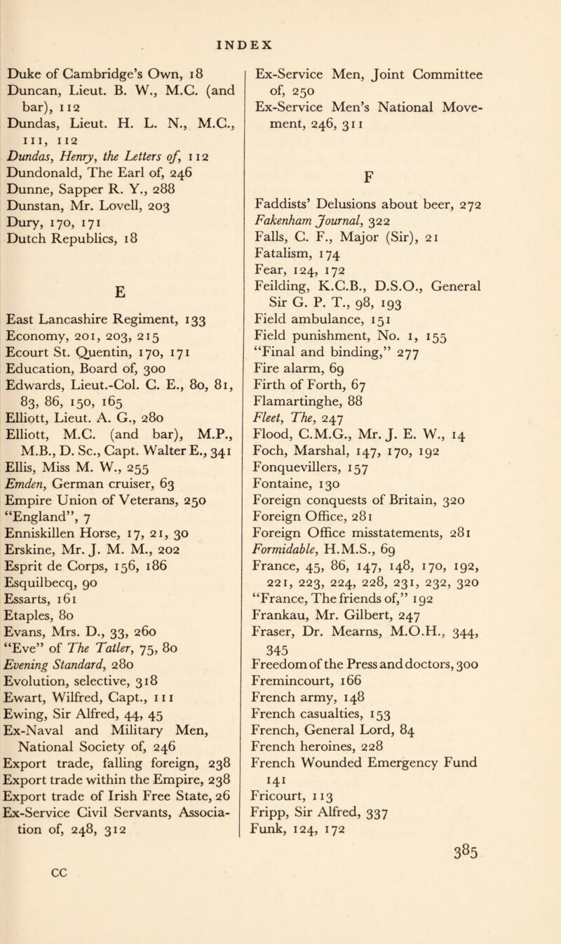 Duke of Cambridge’s Own, 18 Duncan, Lieut. B. W., M.C. (and bar), 112 Dundas, Lieut. H. L. N., M.C., hi, 112 Dundas, Henry, the Letters of, 112 Dundonald, The Earl of, 246 Dunne, Sapper R. Y., 288 Dunstan, Mr. Lovell, 203 Dury, 170, 171 Dutch Republics, 18 E East Lancashire Regiment, 133 Economy, 201, 203, 215 Ecourt St. Quentin, 170, 171 Education, Board of, 300 Edwards, Lieut.-Col. C. E., 80, 81, 83, 86, 150, 165 Elliott, Lieut. A. G., 280 Elliott, M.C. (and bar), M.P., M.B., D. Sc., Capt. Walter E., 341 Ellis, Miss M. W., 255 Emden, German cruiser, 63 Empire Union of Veterans, 250 “England”, 7 Enniskillen Horse, 17, 21, 30 Erskine, Mr. J. M. M., 202 Esprit de Corps, 156, 186 Esquilbecq, 90 Essarts, 161 Etaples, 80 Evans, Mrs. D., 33, 260 “Eve” of The Tatler, 75, 80 Evening Standard, 280 Evolution, selective, 318 Ewart, Wilfred, Capt., 111 Ewing, Sir Alfred, 44, 45 Ex-Naval and Military Men, National Society of, 246 Export trade, falling foreign, 238 Export trade within the Empire, 238 Export trade of Irish Free State, 26 Ex-Service Civil Servants, Associa¬ tion of, 248, 312 Ex-Service Men, Joint Committee of, 250 Ex-Service Men’s National Move¬ ment, 246, 311 F Faddists’ Delusions about beer, 272 Fakenham Journal, 322 Falls, C. F., Major (Sir), 21 Fatalism, 174 Fear, 124, 172 Feilding, K.C.B., D.S.O., General Sir G. P. T., 98, 193 Field ambulance, 151 Field punishment, No. 1, 155 “Final and binding,” 277 Fire alarm, 69 Firth of Forth, 67 Flamartinghe, 88 Fleet, The, 247 Flood, C.M.G., Mr. J. E. W., 14 Foch, Marshal, 147, 170, 192 Fonquevillers, 157 Fontaine, 130 Foreign conquests of Britain, 320 Foreign Office, 281 Foreign Office misstatements, 281 Formidable, H.M.S., 69 France, 45, 86, 147, 148, 170, 192, 221, 223, 224, 228, 231, 232, 320 “France, The friends of,” 192 Frankau, Mr. Gilbert, 247 Fraser, Dr. Mearns, M.O.H., 344, 345 Freedom of the Press and doctors, 300 Fremincourt, 166 French army, 148 French casualties, 153 French, General Lord, 84 French heroines, 228 French Wounded Emergency Fund 141 Fricourt, 113 Fripp, Sir Alfred, 337 Funk, 124, 172 CC