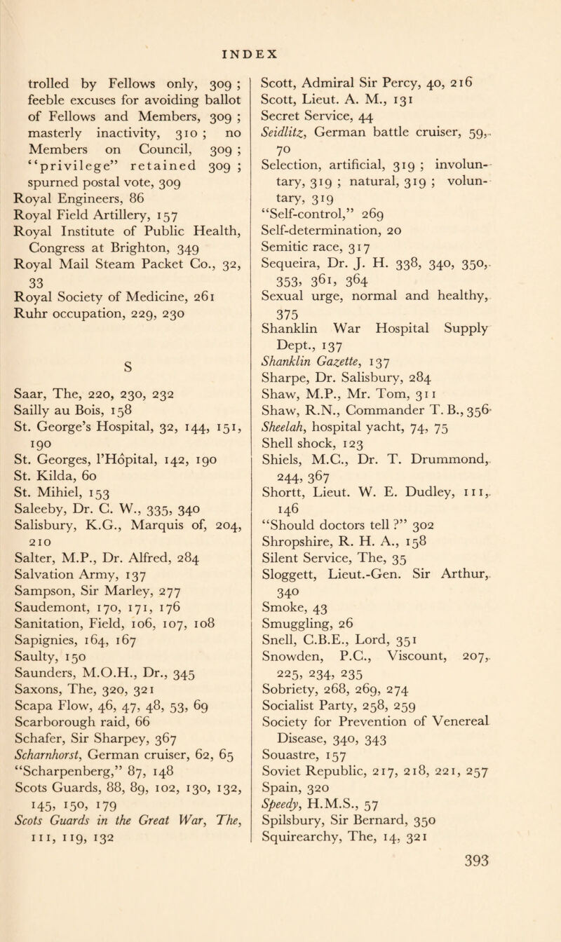 trolled by Fellows only, 309 ; feeble excuses for avoiding ballot of Fellows and Members, 309 ; masterly inactivity, 310 ; no Members on Council, 309 ; “privilege” retained 309 ; spurned postal vote, 309 Royal Engineers, 86 Royal Field Artillery, 157 Royal Institute of Public Health, Congress at Brighton, 349 Royal Mail Steam Packet Co., 32, 33 Royal Society of Medicine, 261 Ruhr occupation, 229, 230 S Saar, The, 220, 230, 232 Sailly au Bois, 158 St. George’s Hospital, 32, 144, 151, 190 St. Georges, l’Hopital, 142, 190 St. Kilda, 60 St. Mihiel, 153 Saleeby, Dr. C. W., 335, 340 Salisbury, K.G., Marquis of, 204, 210 Salter, M.P., Dr. Alfred, 284 Salvation Army, 137 Sampson, Sir Marley, 277 Saudemont, 170, 171, 176 Sanitation, Field, 106, 107, 108 Sapignies, 164, 167 Saulty, 150 Saunders, M.O.H., Dr., 345 Saxons, The, 320, 321 Scapa Flow, 46, 47, 48, 53, 69 Scarborough raid, 66 Schafer, Sir Sharpey, 367 Scharnhorst, German cruiser, 62, 65 “Scharpenberg,” 87, 148 Scots Guards, 88, 89, 102, 130, 132, i45> r5°> 179 Scots Guards in the Great War, The, hi, 119, 132 Scott, Admiral Sir Percy, 40, 216 Scott, Lieut. A. M., 131 Secret Service, 44 Seidlitz, German battle cruiser, 59,. 7° Selection, artificial, 319; involun¬ tary, 319 ; natural, 319 ; volun¬ tary, 319 “Self-control,” 269 Self-determination, 20 Semitic race, 317 Sequeira, Dr. J. H. 338, 340, 350,. 353> 36 L 364 Sexual urge, normal and healthy, 375 Shanklin War Hospital Supply Dept., 137 Shanklin Gazette, 137 Sharpe, Dr. Salisbury, 284 Shaw, M.P., Mr. Tom, 311 Shaw, R.N., Commander T. B., 356’ Sheelah, hospital yacht, 74, 75 Shell shock, 123 Shiels, M.G., Dr. T. Drummond,. 244, 367 Shortt, Lieut. W. E. Dudley, m,. 146 “Should doctors tell ?” 302 Shropshire, R. H. A., 158 Silent Service, The, 35 Sloggett, Lieut.-Gen. Sir Arthur,. 34° Smoke, 43 Smuggling, 26 Snell, C.B.E., Lord, 351 Snowden, P.C., Viscount, 207,. 225, 234, 235 Sobriety, 268, 269, 274 Socialist Party, 258, 259 Society for Prevention of Venereal Disease, 340, 343 Souastre, 157 Soviet Republic, 217, 218, 221, 257 Spain, 320 Speedy, H.M.S., 57 Spilsbury, Sir Bernard, 350 Squirearchy, The, 14, 321