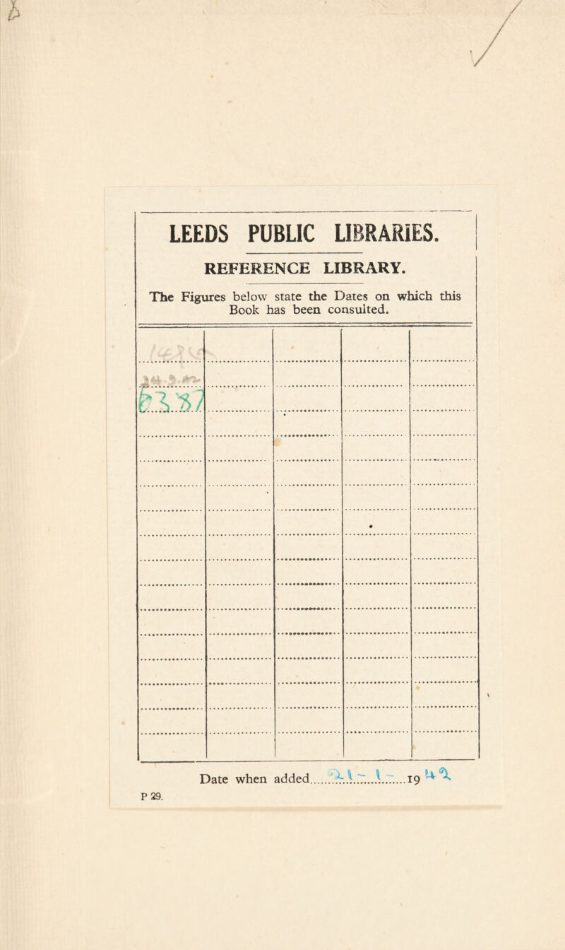 LEEDS PUBLIC LIBRARIES. REFERENCE LIBRARY. The Figures below state the Dates on which this Book has been consulted. * * Date when added..19 P 29.