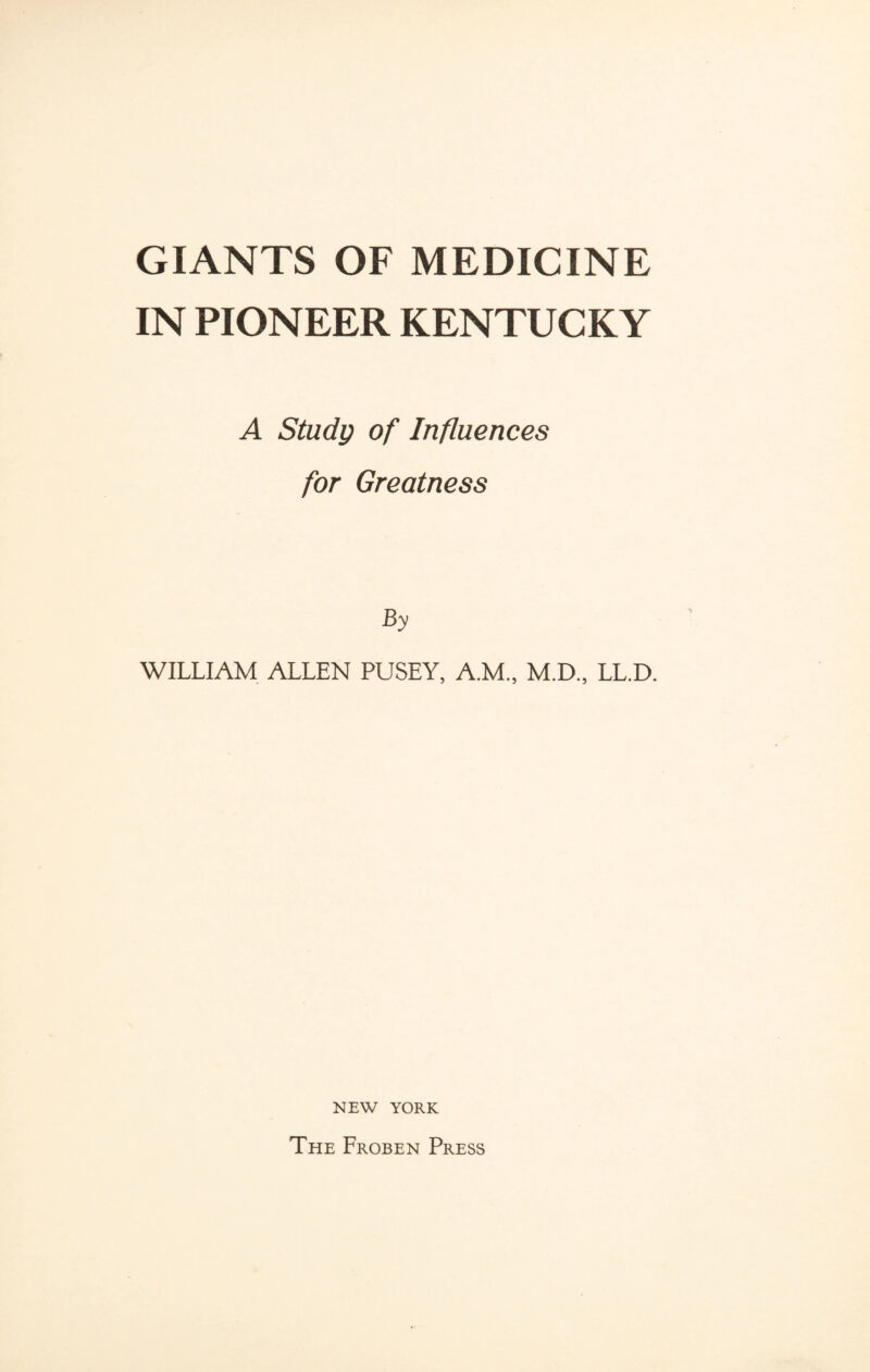 GIANTS OF MEDICINE IN PIONEER KENTUCKY A Study of Influences for Greatness By WILLIAM ALLEN PUSEY, A.M., M.D., LL.D. NEW YORK The Froben Press