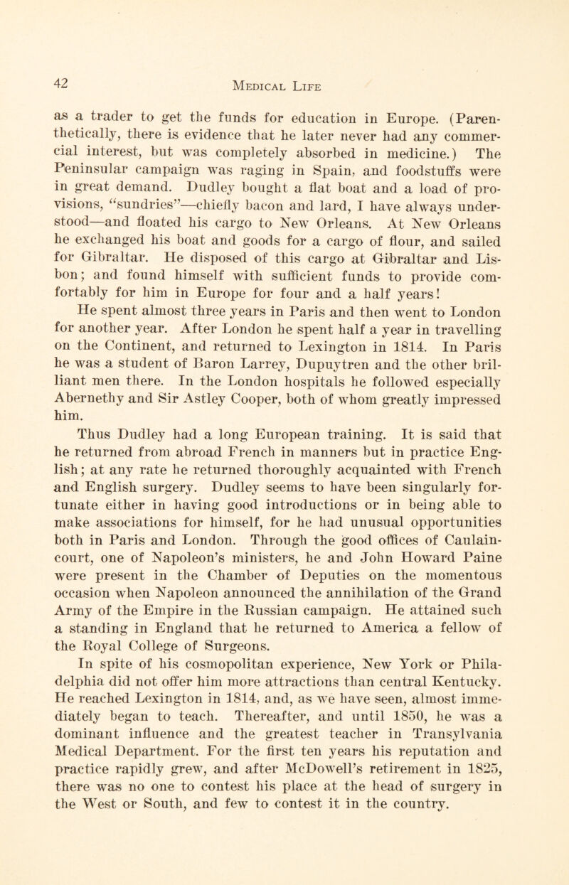 as a trader to get the funds for education in Europe. (Paren¬ thetically, there is evidence that he later never had any commer¬ cial interest, but was completely absorbed in medicine.) The Peninsular campaign was raging in Spain, and foodstuffs were in great demand. Dudley bought a flat boat and a load of pro¬ visions, “sundries”—chiefly bacon and lard, I have always under¬ stood—and floated his cargo to New Orleans. At New Orleans he exchanged his boat and goods for a cargo of flour, and sailed for Gibraltar. He disposed of this cargo at Gibraltar and Lis¬ bon; and found himself with sufficient funds to provide com¬ fortably for him in Europe for four and a half years! He spent almost three years in Paris and then went to London for another year. After London he spent half a year in travelling on the Continent, and returned to Lexington in 1814. In Paris he was a student of Baron Larrey, Dupuytren and the other bril¬ liant men there. In the London hospitals he followed especially Abernethy and Sir Astley Cooper, both of whom greatly impressed him. Thus Dudley had a long European training. It is said that he returned from abroad French in manners but in practice Eng¬ lish; at any rate he returned thoroughly acquainted with French and English surgery. Dudley seems to have been singularly for¬ tunate either in having good introductions or in being able to make associations for himself, for he had unusual opportunities both in Paris and London. Through the good offices of Caulain- court, one of Napoleon’s ministers, he and John Howard Paine were present in the Chamber of Deputies on the momentous occasion when Napoleon announced the annihilation of the Grand Army of the Empire in the Russian campaign. He attained such a standing in England that he returned to America a fellow of the Royal College of Surgeons. In spite of his cosmopolitan experience, New York or Phila¬ delphia did not offer him more attractions than central Kentucky. He reached Lexington in 1814, and, as we have seen, almost imme¬ diately began to teach. Thereafter, and until 1850, he was a dominant influence and the greatest teacher in Transylvania Medical Department. For the first ten years his reputation and practice rapidly grew, and after McDowell’s retirement in 1825, there was no one to contest his place at the head of surgery in the West or South, and few to contest it in the country.