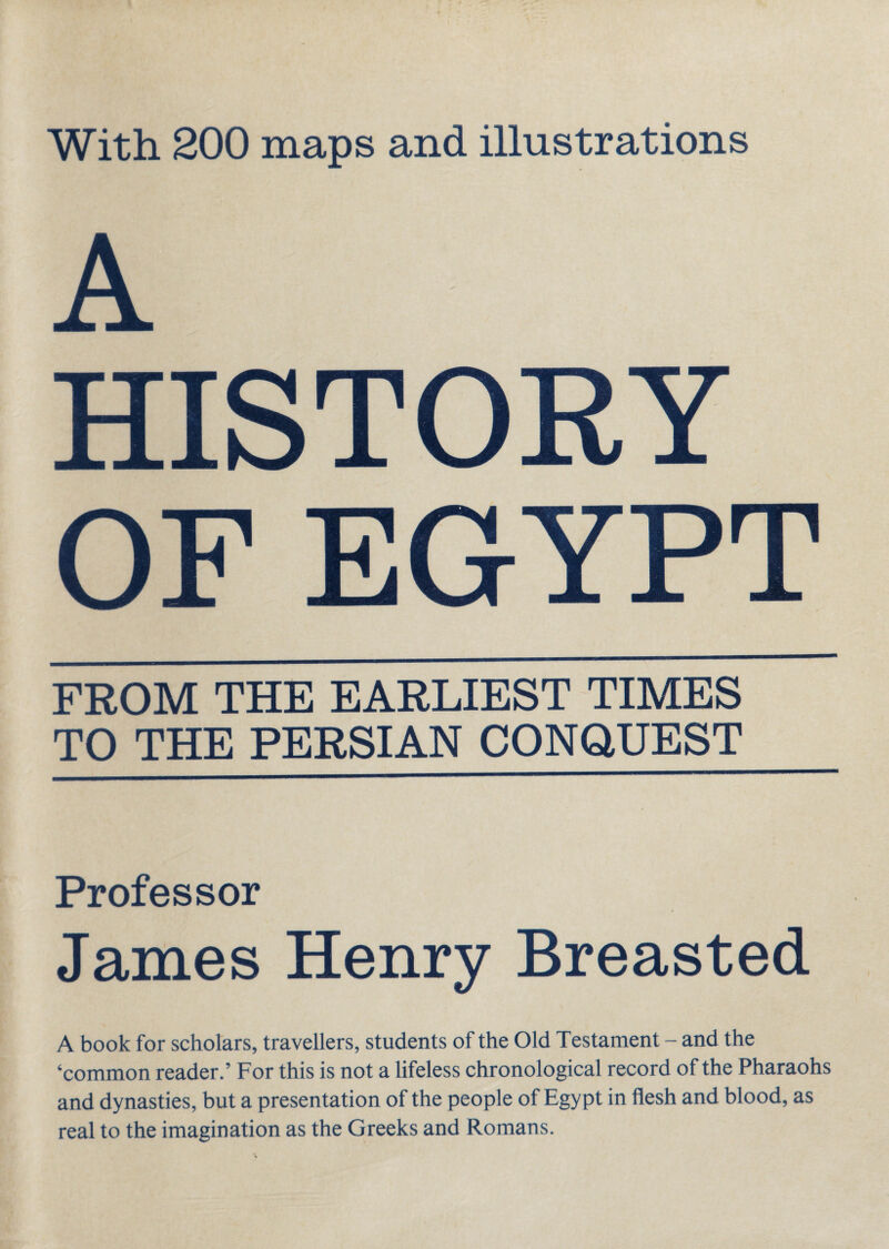 With 200 maps and illustrations A HISTORY OF EGYPT FROM THE EARLIEST TIMES TO THE PERSIAN CONQUEST Professor James Henry Breasted A book for scholars, travellers, students of the Old Testament - and the ‘common reader.’ For this is not a lifeless chronological record of the Pharaohs and dynasties, but a presentation of the people of Egypt in flesh and blood, as real to the imagination as the Greeks and Romans.