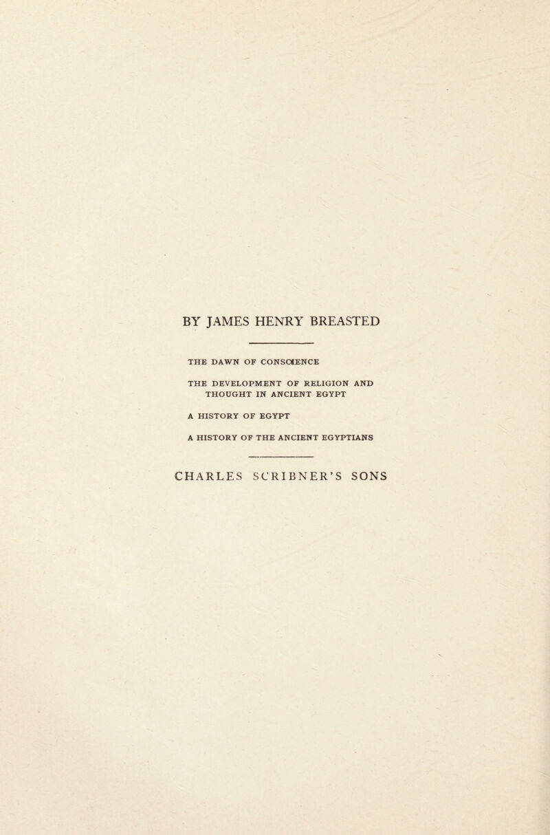 BY JAMES HENRY BREASTED THE DAWN OF CONSCIENCE THE DEVELOPMENT OF RELIGION AND THOUGHT IN ANCIENT EGYPT A HISTORY OF EGYPT A HISTORY OF THE ANCIENT EGYPTIANS CHARLES SCRIBNER’S SONS