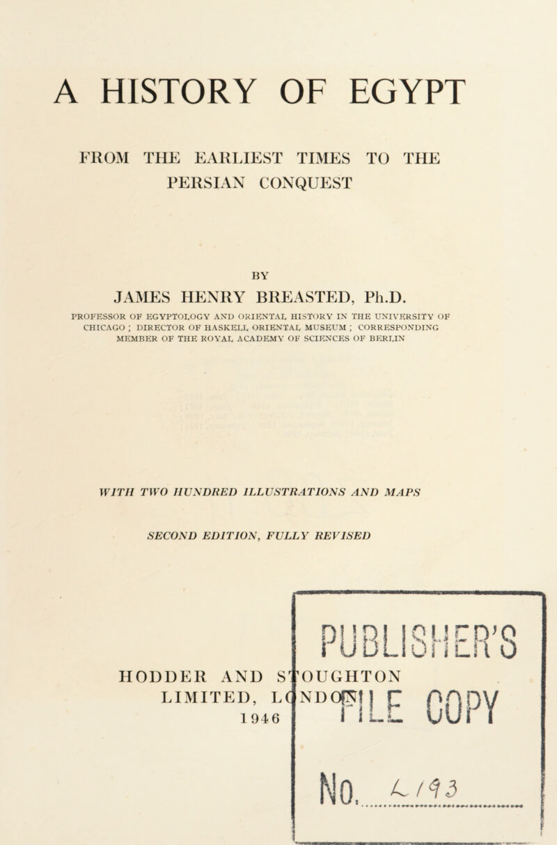 FROM THE EARLIEST TIMES TO THE PERSIAN CONQUEST BY JAMES HENRY BREASTED, Ph.D. PROFESSOR OF EGYPTOLOGY AND ORIENTAL HISTORY IN THE UNIVERSITY OF CHICAGO ; DIRECTOR OF HASKELL ORIENTAL MUSEUM ; CORRESPONDING MEMBER OF THE ROYAL ACADEMY OF SCIENCES OF BERLIN WITH TWO HUNDRED ILLUSTRATIONS AND MAPS SECOND EDITION, FULLY REVISED HODDER AND STOUGHTON LIMITED, LC 1946 QUC PJQ OsiUtO NDOfNf r -!LE COPY No. >««•«••»« ^ 0-9-0 0-0* 00$ 4 09 00-0 000 0 0$ 00$ 00-0 000 000 000 000